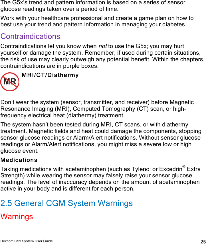  Dexcom G5x System User Guide  25 The G5x’s trend and pattern information is based on a series of sensor glucose readings taken over a period of time. Work with your healthcare professional and create a game plan on how to best use your trend and pattern information in managing your diabetes. Contraindications Contraindications let you know when not to use the G5x; you may hurt yourself or damage the system. Remember, if used during certain situations, the risk of use may clearly outweigh any potential benefit. Within the chapters, contraindications are in purple boxes.  MRI/CT/Diathermy   Don’t wear the system (sensor, transmitter, and receiver) before Magnetic Resonance Imaging (MRI), Computed Tomography (CT) scan, or high-frequency electrical heat (diathermy) treatment. The system hasn’t been tested during MRI, CT scans, or with diathermy treatment. Magnetic fields and heat could damage the components, stopping sensor glucose readings or Alarm/Alert notifications. Without sensor glucose readings or Alarm/Alert notifications, you might miss a severe low or high glucose event. Medications Taking medications with acetaminophen (such as Tylenol or Excedrin® Extra Strength) while wearing the sensor may falsely raise your sensor glucose readings. The level of inaccuracy depends on the amount of acetaminophen active in your body and is different for each person. 2.5 General CGM System Warnings Warnings PDF compression, OCR, web optimization using a watermarked evaluation copy of CVISION PDFCompressor