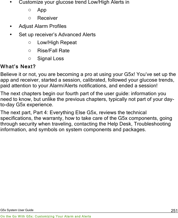  G5x System User Guide On the Go With G5x: Customizing Your Alarm and Alerts 251 • Customize your glucose trend Low/High Alerts in  o App o Receiver • Adjust Alarm Profiles  • Set up receiver’s Advanced Alerts o Low/High Repeat  o Rise/Fall Rate o Signal Loss What’s Next? Believe it or not, you are becoming a pro at using your G5x! You’ve set up the app and receiver, started a session, calibrated, followed your glucose trends, paid attention to your Alarm/Alerts notifications, and ended a session! The next chapters begin our fourth part of the user guide: information you need to know, but unlike the previous chapters, typically not part of your day-to-day G5x experience. The next part, Part 4: Everything Else G5x, reviews the technical specifications, the warranty, how to take care of the G5x components, going through security when traveling, contacting the Help Desk, Troubleshooting information, and symbols on system components and packages.  PDF compression, OCR, web optimization using a watermarked evaluation copy of CVISION PDFCompressor