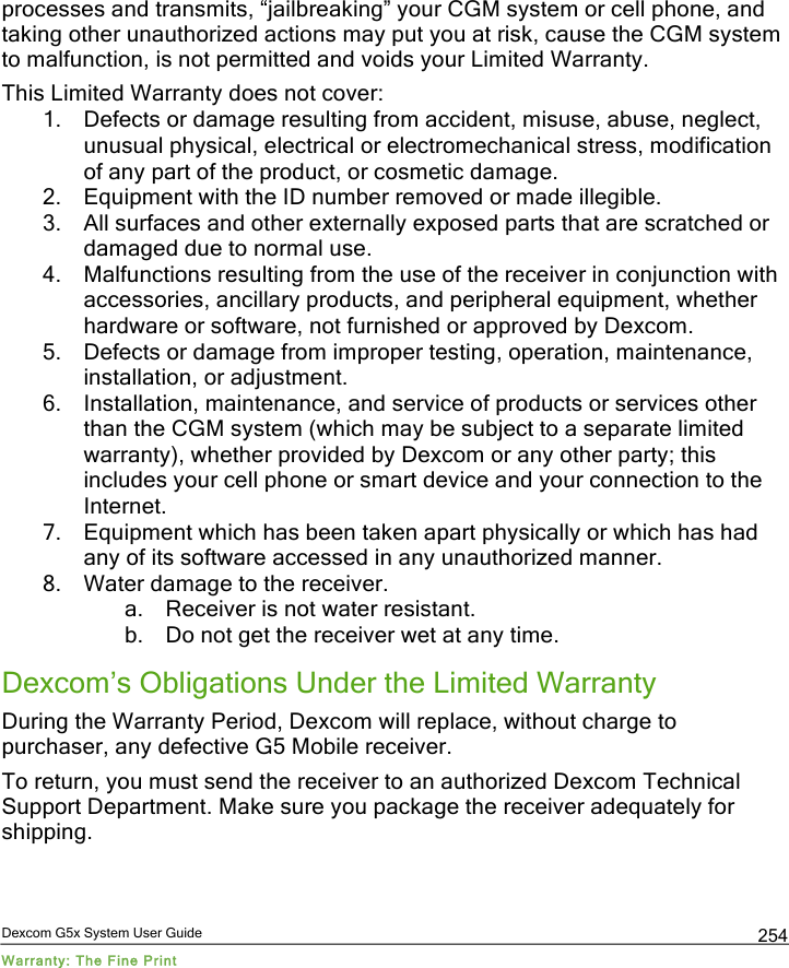  Dexcom G5x System User Guide Warranty: The Fine Print 254 processes and transmits, “jailbreaking” your CGM system or cell phone, and taking other unauthorized actions may put you at risk, cause the CGM system to malfunction, is not permitted and voids your Limited Warranty. This Limited Warranty does not cover:  1. Defects or damage resulting from accident, misuse, abuse, neglect, unusual physical, electrical or electromechanical stress, modification of any part of the product, or cosmetic damage. 2. Equipment with the ID number removed or made illegible. 3. All surfaces and other externally exposed parts that are scratched or damaged due to normal use. 4. Malfunctions resulting from the use of the receiver in conjunction with accessories, ancillary products, and peripheral equipment, whether hardware or software, not furnished or approved by Dexcom. 5. Defects or damage from improper testing, operation, maintenance, installation, or adjustment. 6. Installation, maintenance, and service of products or services other than the CGM system (which may be subject to a separate limited warranty), whether provided by Dexcom or any other party; this includes your cell phone or smart device and your connection to the Internet. 7. Equipment which has been taken apart physically or which has had any of its software accessed in any unauthorized manner. 8. Water damage to the receiver. a. Receiver is not water resistant. b. Do not get the receiver wet at any time. Dexcom’s Obligations Under the Limited Warranty During the Warranty Period, Dexcom will replace, without charge to purchaser, any defective G5 Mobile receiver.  To return, you must send the receiver to an authorized Dexcom Technical Support Department. Make sure you package the receiver adequately for shipping.  PDF compression, OCR, web optimization using a watermarked evaluation copy of CVISION PDFCompressor