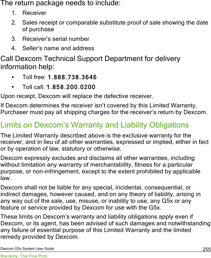  Dexcom G5x System User Guide Warranty: The Fine Print 255 The return package needs to include: 1. Receiver 2. Sales receipt or comparable substitute proof of sale showing the date of purchase  3. Receiver’s serial number  4. Seller’s name and address Call Dexcom Technical Support Department for delivery information help: • Toll free: 1.888.738.3646 • Toll call: 1.858.200.0200 Upon receipt, Dexcom will replace the defective receiver.  If Dexcom determines the receiver isn’t covered by this Limited Warranty, Purchaser must pay all shipping charges for the receiver’s return by Dexcom.  Limits on Dexcom’s Warranty and Liability Obligations The Limited Warranty described above is the exclusive warranty for the receiver, and in lieu of all other warranties, expressed or implied, either in fact or by operation of law, statutory or otherwise. Dexcom expressly excludes and disclaims all other warranties, including without limitation any warranty of merchantability, fitness for a particular purpose, or non-infringement, except to the extent prohibited by applicable law.  Dexcom shall not be liable for any special, incidental, consequential, or indirect damages, however caused, and on any theory of liability, arising in any way out of the sale, use, misuse, or inability to use, any G5x or any feature or service provided by Dexcom for use with the G5x.  These limits on Dexcom’s warranty and liability obligations apply even if Dexcom, or its agent, has been advised of such damages and notwithstanding any failure of essential purpose of this Limited Warranty and the limited remedy provided by Dexcom. PDF compression, OCR, web optimization using a watermarked evaluation copy of CVISION PDFCompressor