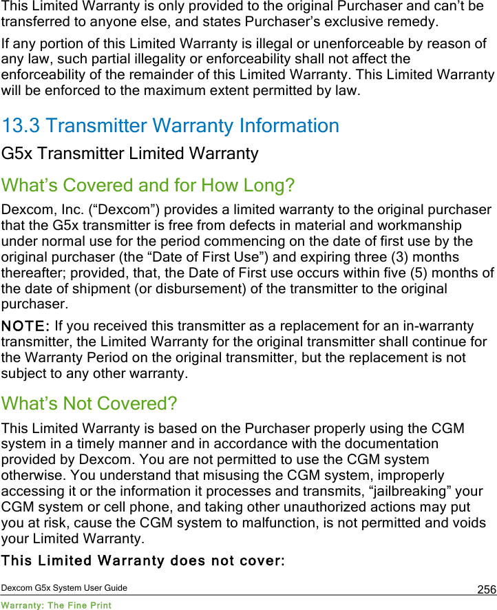  Dexcom G5x System User Guide Warranty: The Fine Print 256 This Limited Warranty is only provided to the original Purchaser and can’t be transferred to anyone else, and states Purchaser’s exclusive remedy. If any portion of this Limited Warranty is illegal or unenforceable by reason of any law, such partial illegality or enforceability shall not affect the enforceability of the remainder of this Limited Warranty. This Limited Warranty will be enforced to the maximum extent permitted by law. 13.3 Transmitter Warranty Information  G5x Transmitter Limited Warranty What’s Covered and for How Long? Dexcom, Inc. (“Dexcom”) provides a limited warranty to the original purchaser that the G5x transmitter is free from defects in material and workmanship under normal use for the period commencing on the date of first use by the original purchaser (the “Date of First Use”) and expiring three (3) months thereafter; provided, that, the Date of First use occurs within five (5) months of the date of shipment (or disbursement) of the transmitter to the original purchaser. NOTE: If you received this transmitter as a replacement for an in-warranty transmitter, the Limited Warranty for the original transmitter shall continue for the Warranty Period on the original transmitter, but the replacement is not subject to any other warranty. What’s Not Covered? This Limited Warranty is based on the Purchaser properly using the CGM system in a timely manner and in accordance with the documentation provided by Dexcom. You are not permitted to use the CGM system otherwise. You understand that misusing the CGM system, improperly accessing it or the information it processes and transmits, “jailbreaking” your CGM system or cell phone, and taking other unauthorized actions may put you at risk, cause the CGM system to malfunction, is not permitted and voids your Limited Warranty.  This Limited Warranty does not cover:  PDF compression, OCR, web optimization using a watermarked evaluation copy of CVISION PDFCompressor