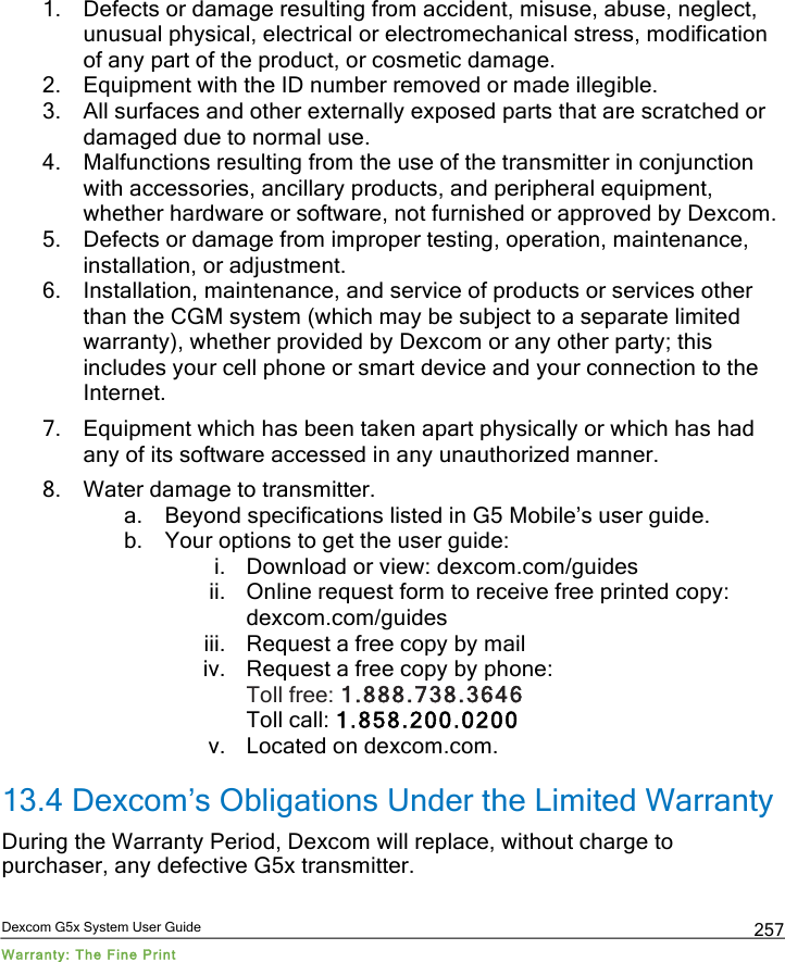  Dexcom G5x System User Guide Warranty: The Fine Print 257 1. Defects or damage resulting from accident, misuse, abuse, neglect, unusual physical, electrical or electromechanical stress, modification of any part of the product, or cosmetic damage. 2. Equipment with the ID number removed or made illegible. 3. All surfaces and other externally exposed parts that are scratched or damaged due to normal use. 4. Malfunctions resulting from the use of the transmitter in conjunction with accessories, ancillary products, and peripheral equipment, whether hardware or software, not furnished or approved by Dexcom. 5. Defects or damage from improper testing, operation, maintenance, installation, or adjustment. 6. Installation, maintenance, and service of products or services other than the CGM system (which may be subject to a separate limited warranty), whether provided by Dexcom or any other party; this includes your cell phone or smart device and your connection to the Internet. 7. Equipment which has been taken apart physically or which has had any of its software accessed in any unauthorized manner. 8. Water damage to transmitter. a. Beyond specifications listed in G5 Mobile’s user guide. b. Your options to get the user guide: i. Download or view: dexcom.com/guides ii. Online request form to receive free printed copy: dexcom.com/guides iii. Request a free copy by mail iv. Request a free copy by phone: Toll free: 1.888.738.3646  Toll call: 1.858.200.0200 v. Located on dexcom.com. 13.4 Dexcom’s Obligations Under the Limited Warranty During the Warranty Period, Dexcom will replace, without charge to purchaser, any defective G5x transmitter.  PDF compression, OCR, web optimization using a watermarked evaluation copy of CVISION PDFCompressor