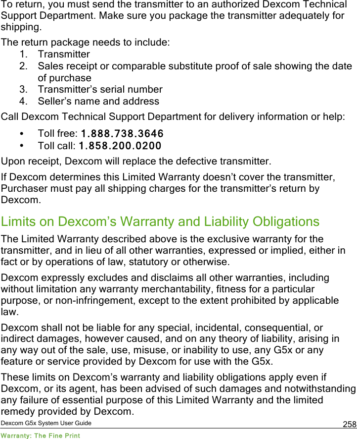  Dexcom G5x System User Guide Warranty: The Fine Print 258 To return, you must send the transmitter to an authorized Dexcom Technical Support Department. Make sure you package the transmitter adequately for shipping. The return package needs to include: 1. Transmitter 2. Sales receipt or comparable substitute proof of sale showing the date of purchase  3. Transmitter’s serial number  4. Seller’s name and address Call Dexcom Technical Support Department for delivery information or help: • Toll free: 1.888.738.3646 • Toll call: 1.858.200.0200  Upon receipt, Dexcom will replace the defective transmitter.  If Dexcom determines this Limited Warranty doesn’t cover the transmitter, Purchaser must pay all shipping charges for the transmitter’s return by Dexcom.  Limits on Dexcom’s Warranty and Liability Obligations The Limited Warranty described above is the exclusive warranty for the transmitter, and in lieu of all other warranties, expressed or implied, either in fact or by operations of law, statutory or otherwise.  Dexcom expressly excludes and disclaims all other warranties, including without limitation any warranty merchantability, fitness for a particular purpose, or non-infringement, except to the extent prohibited by applicable law.  Dexcom shall not be liable for any special, incidental, consequential, or indirect damages, however caused, and on any theory of liability, arising in any way out of the sale, use, misuse, or inability to use, any G5x or any feature or service provided by Dexcom for use with the G5x.  These limits on Dexcom’s warranty and liability obligations apply even if Dexcom, or its agent, has been advised of such damages and notwithstanding any failure of essential purpose of this Limited Warranty and the limited remedy provided by Dexcom. PDF compression, OCR, web optimization using a watermarked evaluation copy of CVISION PDFCompressor