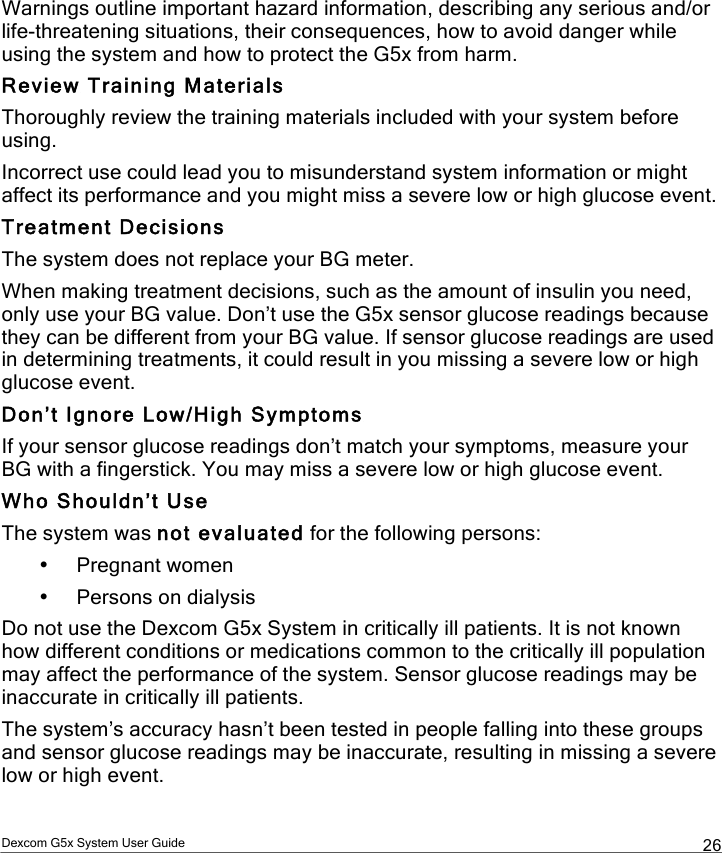  Dexcom G5x System User Guide  26 Warnings outline important hazard information, describing any serious and/or life-threatening situations, their consequences, how to avoid danger while using the system and how to protect the G5x from harm. Review Training Materials Thoroughly review the training materials included with your system before using.  Incorrect use could lead you to misunderstand system information or might affect its performance and you might miss a severe low or high glucose event. Treatment Decisions The system does not replace your BG meter. When making treatment decisions, such as the amount of insulin you need, only use your BG value. Don’t use the G5x sensor glucose readings because they can be different from your BG value. If sensor glucose readings are used in determining treatments, it could result in you missing a severe low or high glucose event. Don’t Ignore Low/High Symptoms If your sensor glucose readings don’t match your symptoms, measure your BG with a fingerstick. You may miss a severe low or high glucose event. Who Shouldn’t Use The system was not evaluated for the following persons: • Pregnant women • Persons on dialysis Do not use the Dexcom G5x System in critically ill patients. It is not known how different conditions or medications common to the critically ill population may affect the performance of the system. Sensor glucose readings may be inaccurate in critically ill patients. The system’s accuracy hasn’t been tested in people falling into these groups and sensor glucose readings may be inaccurate, resulting in missing a severe low or high event. PDF compression, OCR, web optimization using a watermarked evaluation copy of CVISION PDFCompressor
