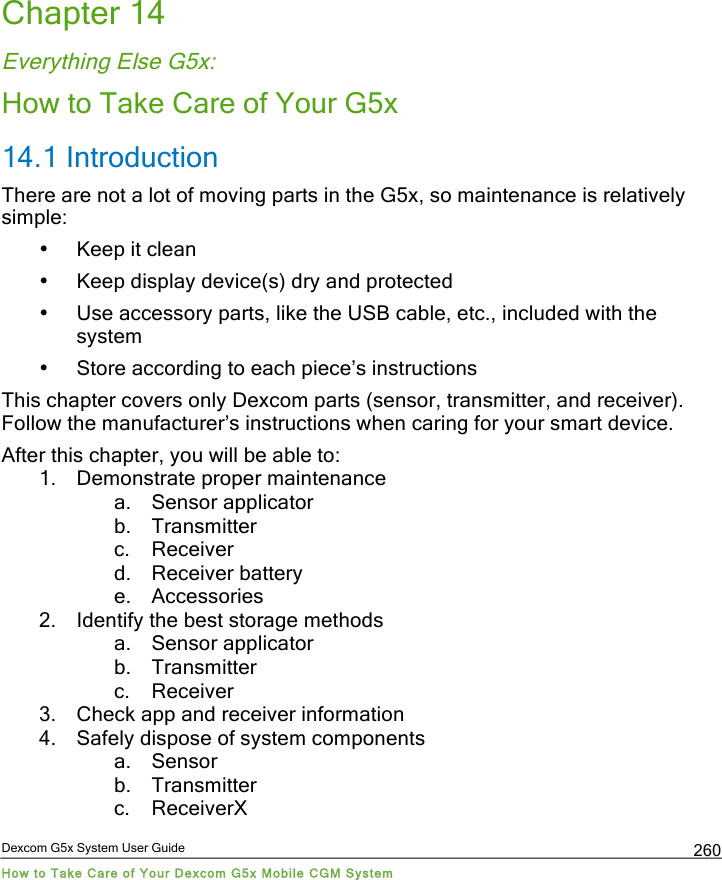  Dexcom G5x System User Guide How to Take Care of Your Dexcom G5x Mobile CGM System 260 Chapter 14 Everything Else G5x: How to Take Care of Your G5x 14.1 Introduction  There are not a lot of moving parts in the G5x, so maintenance is relatively simple:  • Keep it clean • Keep display device(s) dry and protected • Use accessory parts, like the USB cable, etc., included with the system • Store according to each piece’s instructions This chapter covers only Dexcom parts (sensor, transmitter, and receiver). Follow the manufacturer’s instructions when caring for your smart device. After this chapter, you will be able to:  1. Demonstrate proper maintenance  a. Sensor applicator b. Transmitter c. Receiver d. Receiver battery e. Accessories 2. Identify the best storage methods a. Sensor applicator b. Transmitter c. Receiver 3. Check app and receiver information 4. Safely dispose of system components a. Sensor b. Transmitter c. ReceiverX PDF compression, OCR, web optimization using a watermarked evaluation copy of CVISION PDFCompressor