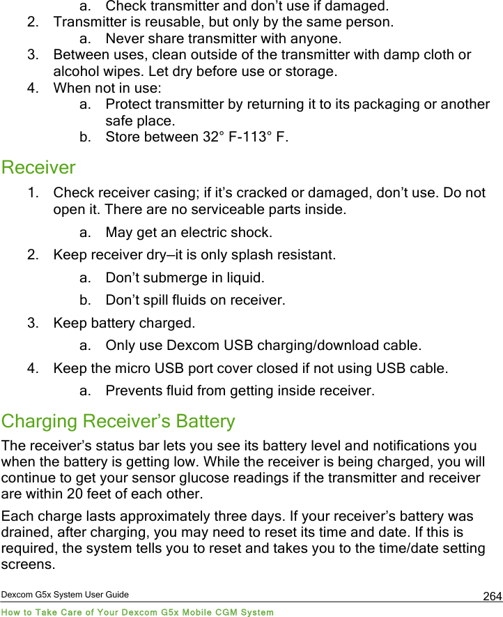  Dexcom G5x System User Guide How to Take Care of Your Dexcom G5x Mobile CGM System 264 a. Check transmitter and don’t use if damaged. 2. Transmitter is reusable, but only by the same person. a. Never share transmitter with anyone. 3. Between uses, clean outside of the transmitter with damp cloth or alcohol wipes. Let dry before use or storage. 4. When not in use: a. Protect transmitter by returning it to its packaging or another safe place. b. Store between 32° F-113° F. Receiver 1. Check receiver casing; if it’s cracked or damaged, don’t use. Do not open it. There are no serviceable parts inside. a. May get an electric shock. 2. Keep receiver dry—it is only splash resistant. a. Don’t submerge in liquid. b. Don’t spill fluids on receiver. 3. Keep battery charged. a. Only use Dexcom USB charging/download cable. 4. Keep the micro USB port cover closed if not using USB cable. a. Prevents fluid from getting inside receiver. Charging Receiver’s Battery The receiver’s status bar lets you see its battery level and notifications you when the battery is getting low. While the receiver is being charged, you will continue to get your sensor glucose readings if the transmitter and receiver are within 20 feet of each other. Each charge lasts approximately three days. If your receiver’s battery was drained, after charging, you may need to reset its time and date. If this is required, the system tells you to reset and takes you to the time/date setting screens. PDF compression, OCR, web optimization using a watermarked evaluation copy of CVISION PDFCompressor