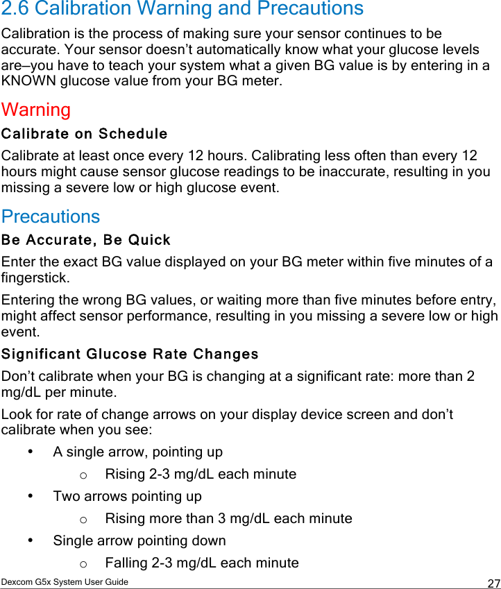  Dexcom G5x System User Guide  27 2.6 Calibration Warning and Precautions Calibration is the process of making sure your sensor continues to be accurate. Your sensor doesn’t automatically know what your glucose levels are—you have to teach your system what a given BG value is by entering in a KNOWN glucose value from your BG meter. Warning Calibrate on Schedule Calibrate at least once every 12 hours. Calibrating less often than every 12 hours might cause sensor glucose readings to be inaccurate, resulting in you missing a severe low or high glucose event. Precautions Be Accurate, Be Quick Enter the exact BG value displayed on your BG meter within five minutes of a fingerstick. Entering the wrong BG values, or waiting more than five minutes before entry, might affect sensor performance, resulting in you missing a severe low or high event. Significant Glucose Rate Changes Don’t calibrate when your BG is changing at a significant rate: more than 2 mg/dL per minute. Look for rate of change arrows on your display device screen and don’t calibrate when you see: • A single arrow, pointing up o Rising 2-3 mg/dL each minute • Two arrows pointing up o Rising more than 3 mg/dL each minute • Single arrow pointing down o Falling 2-3 mg/dL each minute PDF compression, OCR, web optimization using a watermarked evaluation copy of CVISION PDFCompressor