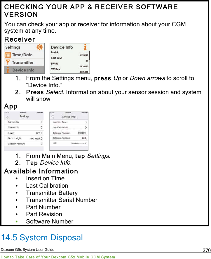  Dexcom G5x System User Guide How to Take Care of Your Dexcom G5x Mobile CGM System 270 CHECKING YOUR APP &amp; RECEIVER SOFTWARE VERSION You can check your app or receiver for information about your CGM system at any time. Receiver     1. From the Settings menu, press Up or Down arrows to scroll to “Device Info.” 2. Press Select. Information about your sensor session and system will show App     1. From Main Menu, tap Settings. 2. Tap Device Info. Available Information • Insertion Time • Last Calibration • Transmitter Battery • Transmitter Serial Number • Part Number • Part Revision • Software Number 14.5 System Disposal PDF compression, OCR, web optimization using a watermarked evaluation copy of CVISION PDFCompressor