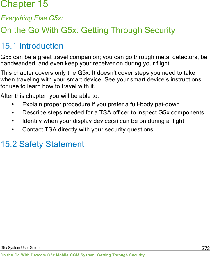  G5x System User Guide On the Go With Dexcom G5x Mobile CGM System: Getting Through Security 272 Chapter 15 Everything Else G5x: On the Go With G5x: Getting Through Security 15.1 Introduction  G5x can be a great travel companion; you can go through metal detectors, be handwanded, and even keep your receiver on during your flight. This chapter covers only the G5x. It doesn’t cover steps you need to take when traveling with your smart device. See your smart device’s instructions for use to learn how to travel with it. After this chapter, you will be able to: • Explain proper procedure if you prefer a full-body pat-down • Describe steps needed for a TSA officer to inspect G5x components • Identify when your display device(s) can be on during a flight • Contact TSA directly with your security questions 15.2 Safety Statement  PDF compression, OCR, web optimization using a watermarked evaluation copy of CVISION PDFCompressor