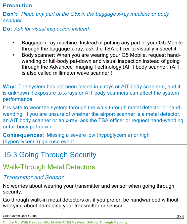  G5x System User Guide On the Go With Dexcom G5x Mobile CGM System: Getting Through Security 273 Precaution Don’t: Place any part of the G5x in the baggage x-ray machine or body scanner.  Do: Ask for visual inspection instead: • Baggage x-ray machine: Instead of putting any part of your G5 Mobile through the baggage x-ray, ask the TSA officer to visually inspect it.  • Body scanner: When you are wearing your G5 Mobile, request hand-wanding or full-body pat-down and visual inspection instead of going through the Advanced Imaging Technology (AIT) body scanner. (AIT is also called millimeter wave scanner.)  Why: The system has not been tested in x-rays or AIT body scanners, and it is unknown if exposure to x-rays or AIT body scanners can affect the system performance. It is safe to wear the system through the walk-through metal detector or hand-wanding. If you are unsure of whether the airport scanner is a metal detector, an AIT body scanner or an x-ray, ask the TSA officer or request hand-wanding or full body pat-down. Consequences: Missing a severe low (hypoglycemia) or high (hyperglycemia) glucose event. 15.3 Going Through Security Walk-Through Metal Detectors Transmitter and Sensor No worries about wearing your transmitter and sensor when going through security.  Go through walk-in metal detectors or, if you prefer, be handwanded without worrying about damaging your transmitter or sensor. PDF compression, OCR, web optimization using a watermarked evaluation copy of CVISION PDFCompressor