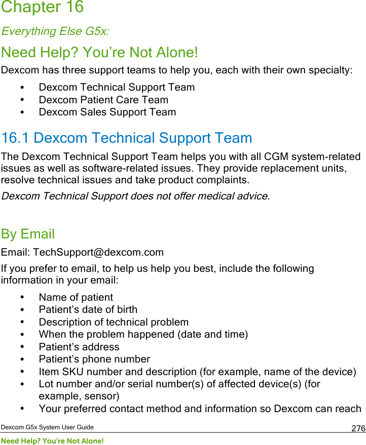  Dexcom G5x System User Guide Need Help? You’re Not Alone! 276 Chapter 16 Everything Else G5x: Need Help? You’re Not Alone! Dexcom has three support teams to help you, each with their own specialty: • Dexcom Technical Support Team • Dexcom Patient Care Team • Dexcom Sales Support Team 16.1 Dexcom Technical Support Team The Dexcom Technical Support Team helps you with all CGM system-related issues as well as software-related issues. They provide replacement units, resolve technical issues and take product complaints. Dexcom Technical Support does not offer medical advice.  By Email Email: TechSupport@dexcom.com  If you prefer to email, to help us help you best, include the following information in your email: • Name of patient • Patient’s date of birth • Description of technical problem • When the problem happened (date and time) • Patient’s address  • Patient’s phone number • Item SKU number and description (for example, name of the device) • Lot number and/or serial number(s) of affected device(s) (for example, sensor) • Your preferred contact method and information so Dexcom can reach PDF compression, OCR, web optimization using a watermarked evaluation copy of CVISION PDFCompressor