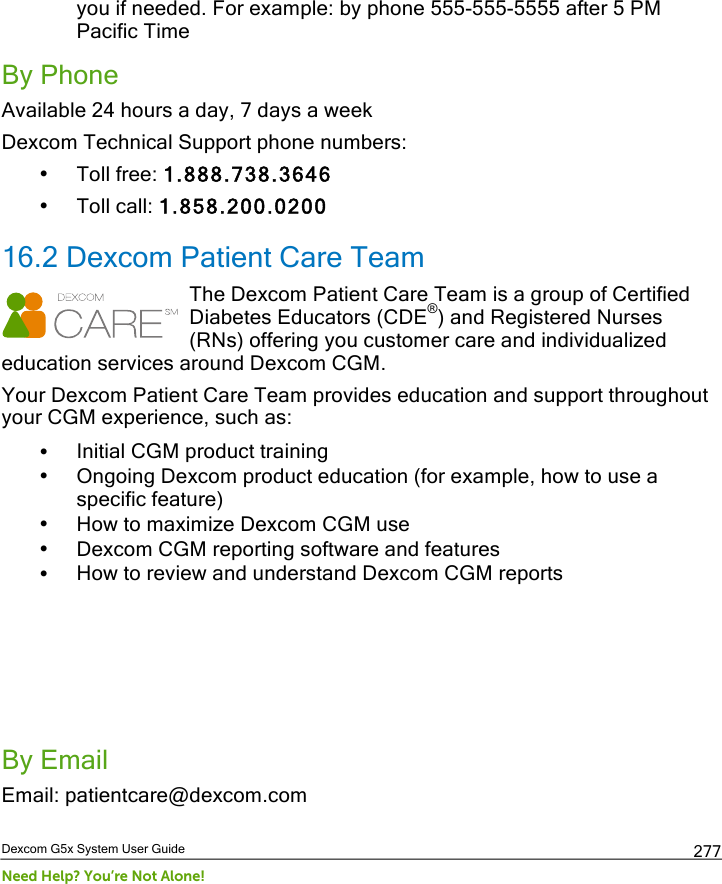  Dexcom G5x System User Guide Need Help? You’re Not Alone! 277 you if needed. For example: by phone 555-555-5555 after 5 PM Pacific Time By Phone Available 24 hours a day, 7 days a week Dexcom Technical Support phone numbers: • Toll free: 1.888.738.3646 • Toll call: 1.858.200.0200 16.2 Dexcom Patient Care Team The Dexcom Patient Care Team is a group of Certified Diabetes Educators (CDE®) and Registered Nurses (RNs) offering you customer care and individualized education services around Dexcom CGM. Your Dexcom Patient Care Team provides education and support throughout your CGM experience, such as: • Initial CGM product training • Ongoing Dexcom product education (for example, how to use a specific feature)  • How to maximize Dexcom CGM use • Dexcom CGM reporting software and features • How to review and understand Dexcom CGM reports     By Email Email: patientcare@dexcom.com PDF compression, OCR, web optimization using a watermarked evaluation copy of CVISION PDFCompressor