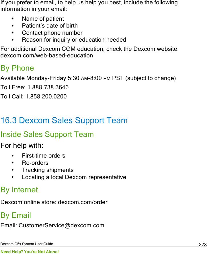  Dexcom G5x System User Guide Need Help? You’re Not Alone! 278 If you prefer to email, to help us help you best, include the following information in your email: • Name of patient • Patient’s date of birth • Contact phone number • Reason for inquiry or education needed For additional Dexcom CGM education, check the Dexcom website: dexcom.com/web-based-education By Phone Available Monday-Friday 5:30 AM-8:00 PM PST (subject to change)  Toll Free: 1.888.738.3646 Toll Call: 1.858.200.0200  16.3 Dexcom Sales Support Team Inside Sales Support Team For help with: • First-time orders • Re-orders • Tracking shipments • Locating a local Dexcom representative By Internet Dexcom online store: dexcom.com/order By Email Email: CustomerService@dexcom.com  PDF compression, OCR, web optimization using a watermarked evaluation copy of CVISION PDFCompressor