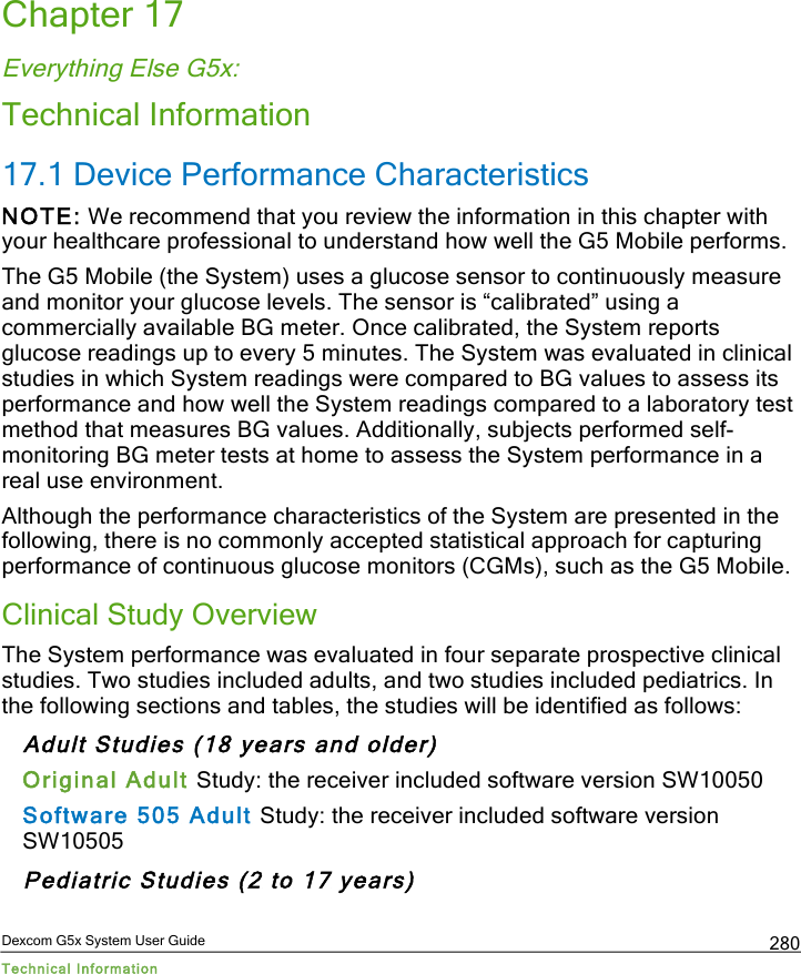  Dexcom G5x System User Guide Technical Information 280 Chapter 17 Everything Else G5x: Technical Information 17.1 Device Performance Characteristics NOTE: We recommend that you review the information in this chapter with your healthcare professional to understand how well the G5 Mobile performs. The G5 Mobile (the System) uses a glucose sensor to continuously measure and monitor your glucose levels. The sensor is “calibrated” using a commercially available BG meter. Once calibrated, the System reports glucose readings up to every 5 minutes. The System was evaluated in clinical studies in which System readings were compared to BG values to assess its performance and how well the System readings compared to a laboratory test method that measures BG values. Additionally, subjects performed self-monitoring BG meter tests at home to assess the System performance in a real use environment. Although the performance characteristics of the System are presented in the following, there is no commonly accepted statistical approach for capturing performance of continuous glucose monitors (CGMs), such as the G5 Mobile. Clinical Study Overview The System performance was evaluated in four separate prospective clinical studies. Two studies included adults, and two studies included pediatrics. In the following sections and tables, the studies will be identified as follows: Adult Studies (18 years and older) Original Adult Study: the receiver included software version SW10050  Software 505 Adult Study: the receiver included software version SW10505  Pediatric Studies (2 to 17 years) PDF compression, OCR, web optimization using a watermarked evaluation copy of CVISION PDFCompressor