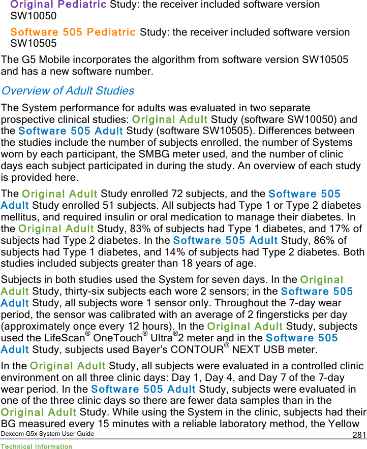  Dexcom G5x System User Guide Technical Information 281 Original Pediatric Study: the receiver included software version SW10050  Software 505 Pediatric Study: the receiver included software version SW10505 The G5 Mobile incorporates the algorithm from software version SW10505 and has a new software number. Overview of Adult Studies The System performance for adults was evaluated in two separate prospective clinical studies: Original Adult Study (software SW10050) and the Software 505 Adult Study (software SW10505). Differences between the studies include the number of subjects enrolled, the number of Systems worn by each participant, the SMBG meter used, and the number of clinic days each subject participated in during the study. An overview of each study is provided here. The Original Adult Study enrolled 72 subjects, and the Software 505 Adult Study enrolled 51 subjects. All subjects had Type 1 or Type 2 diabetes mellitus, and required insulin or oral medication to manage their diabetes. In the Original Adult Study, 83% of subjects had Type 1 diabetes, and 17% of subjects had Type 2 diabetes. In the Software 505 Adult Study, 86% of subjects had Type 1 diabetes, and 14% of subjects had Type 2 diabetes. Both studies included subjects greater than 18 years of age.   Subjects in both studies used the System for seven days. In the Original Adult Study, thirty-six subjects each wore 2 sensors; in the Software 505 Adult Study, all subjects wore 1 sensor only. Throughout the 7-day wear period, the sensor was calibrated with an average of 2 fingersticks per day (approximately once every 12 hours). In the Original Adult Study, subjects used the LifeScan® OneTouch® Ultra®2 meter and in the Software 505 Adult Study, subjects used Bayer’s CONTOUR® NEXT USB meter. In the Original Adult Study, all subjects were evaluated in a controlled clinic environment on all three clinic days: Day 1, Day 4, and Day 7 of the 7-day wear period. In the Software 505 Adult Study, subjects were evaluated in one of the three clinic days so there are fewer data samples than in the Original Adult Study. While using the System in the clinic, subjects had their BG measured every 15 minutes with a reliable laboratory method, the Yellow PDF compression, OCR, web optimization using a watermarked evaluation copy of CVISION PDFCompressor