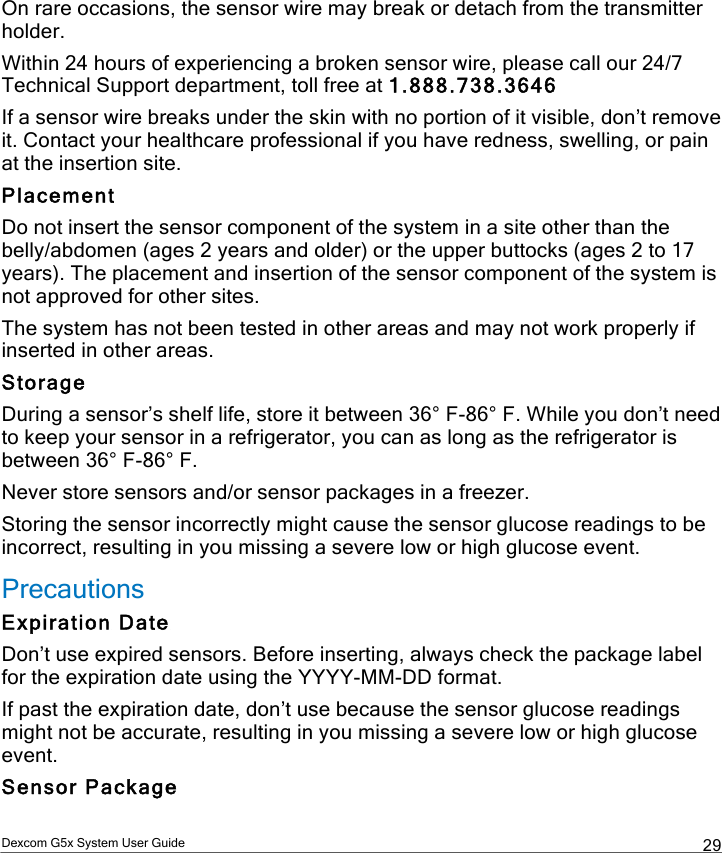  Dexcom G5x System User Guide  29 On rare occasions, the sensor wire may break or detach from the transmitter holder.  Within 24 hours of experiencing a broken sensor wire, please call our 24/7 Technical Support department, toll free at 1.888.738.3646  If a sensor wire breaks under the skin with no portion of it visible, don’t remove it. Contact your healthcare professional if you have redness, swelling, or pain at the insertion site. Placement Do not insert the sensor component of the system in a site other than the belly/abdomen (ages 2 years and older) or the upper buttocks (ages 2 to 17 years). The placement and insertion of the sensor component of the system is not approved for other sites. The system has not been tested in other areas and may not work properly if inserted in other areas. Storage During a sensor’s shelf life, store it between 36° F-86° F. While you don’t need to keep your sensor in a refrigerator, you can as long as the refrigerator is between 36° F-86° F.  Never store sensors and/or sensor packages in a freezer.  Storing the sensor incorrectly might cause the sensor glucose readings to be incorrect, resulting in you missing a severe low or high glucose event. Precautions Expiration Date Don’t use expired sensors. Before inserting, always check the package label for the expiration date using the YYYY-MM-DD format.  If past the expiration date, don’t use because the sensor glucose readings might not be accurate, resulting in you missing a severe low or high glucose event. Sensor Package PDF compression, OCR, web optimization using a watermarked evaluation copy of CVISION PDFCompressor