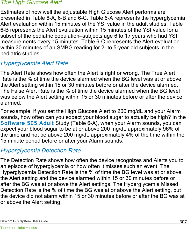  Dexcom G5x System User Guide Technical Information 307 The High Glucose Alert Estimates of how well the adjustable High Glucose Alert performs are presented in Table 6-A, 6-B and 6-C. Table 6-A represents the hyperglycemia Alert evaluation within 15 minutes of the YSI value in the adult studies. Table 6-B represents the Alert evaluation within 15 minutes of the YSI value for a subset of the pediatric population—subjects age 6 to 17 years who had YSI measurements every 15 minutes. Table 6-C represents the Alert evaluation within 30 minutes of an SMBG reading for 2- to 5-year-old subjects in the pediatric studies. Hyperglycemia Alert Rate The Alert Rate shows how often the Alert is right or wrong. The True Alert Rate is the % of time the device alarmed when the BG level was at or above the Alert setting within 15 or 30 minutes before or after the device alarmed. The False Alert Rate is the % of time the device alarmed when the BG level was below the Alert setting within 15 or 30 minutes before or after the device alarmed. For example, if you set the High Glucose Alert to 200 mg/dL and your Alarm sounds, how often can you expect your blood sugar to actually be high? In the Software 505 Adult Study (Table 6-A), when your Alarm sounds, you can expect your blood sugar to be at or above 200 mg/dL approximately 96% of the time and not be above 200 mg/dL approximately 4% of the time within the 15 minute period before or after your Alarm sounds. Hyperglycemia Detection Rate The Detection Rate shows how often the device recognizes and Alerts you to an episode of hyperglycemia or how often it misses such an event. The Hyperglycemia Detection Rate is the % of time the BG level was at or above the Alert setting and the device alarmed within 15 or 30 minutes before or after the BG was at or above the Alert settings. The Hyperglycemia Missed Detection Rate is the % of time the BG was at or above the Alert setting, but the device did not alarm within 15 or 30 minutes before or after the BG was at or above the Alert setting.  PDF compression, OCR, web optimization using a watermarked evaluation copy of CVISION PDFCompressor