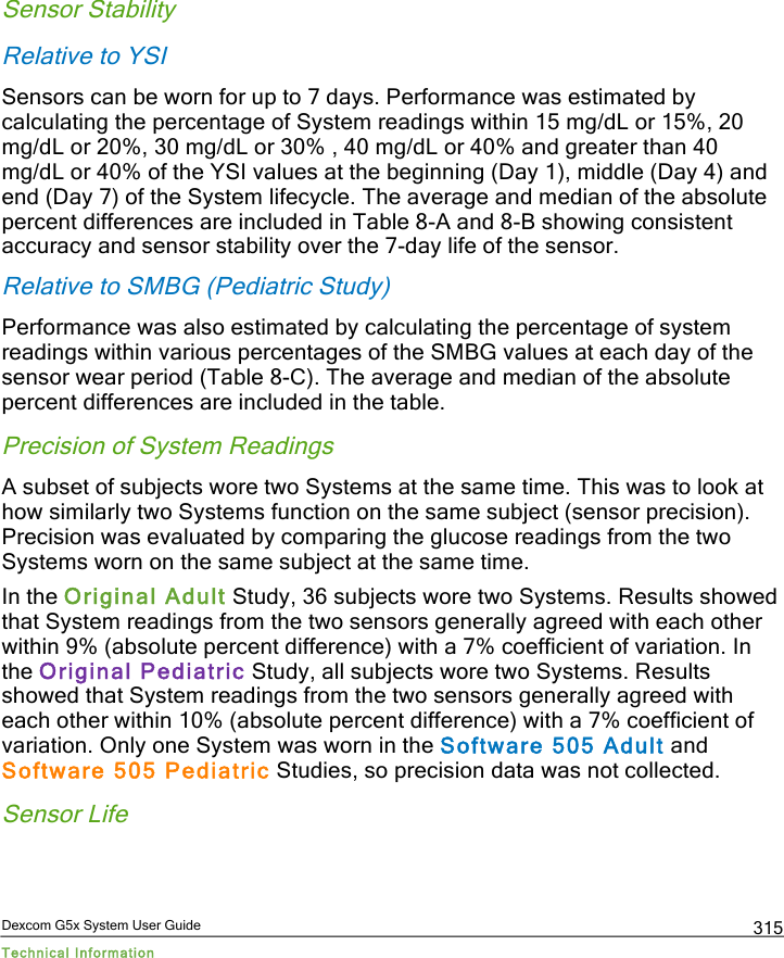  Dexcom G5x System User Guide Technical Information 315 Sensor Stability Relative to YSI Sensors can be worn for up to 7 days. Performance was estimated by calculating the percentage of System readings within 15 mg/dL or 15%, 20 mg/dL or 20%, 30 mg/dL or 30% , 40 mg/dL or 40% and greater than 40 mg/dL or 40% of the YSI values at the beginning (Day 1), middle (Day 4) and end (Day 7) of the System lifecycle. The average and median of the absolute percent differences are included in Table 8-A and 8-B showing consistent accuracy and sensor stability over the 7-day life of the sensor. Relative to SMBG (Pediatric Study) Performance was also estimated by calculating the percentage of system readings within various percentages of the SMBG values at each day of the sensor wear period (Table 8-C). The average and median of the absolute percent differences are included in the table. Precision of System Readings A subset of subjects wore two Systems at the same time. This was to look at how similarly two Systems function on the same subject (sensor precision). Precision was evaluated by comparing the glucose readings from the two Systems worn on the same subject at the same time.  In the Original Adult Study, 36 subjects wore two Systems. Results showed that System readings from the two sensors generally agreed with each other within 9% (absolute percent difference) with a 7% coefficient of variation. In the Original Pediatric Study, all subjects wore two Systems. Results showed that System readings from the two sensors generally agreed with each other within 10% (absolute percent difference) with a 7% coefficient of variation. Only one System was worn in the Software 505 Adult and Software 505 Pediatric Studies, so precision data was not collected. Sensor Life PDF compression, OCR, web optimization using a watermarked evaluation copy of CVISION PDFCompressor