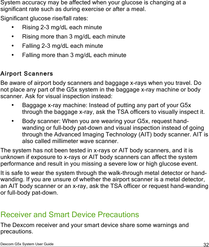  Dexcom G5x System User Guide  32 System accuracy may be affected when your glucose is changing at a significant rate such as during exercise or after a meal.  Significant glucose rise/fall rates: • Rising 2-3 mg/dL each minute • Rising more than 3 mg/dL each minute • Falling 2-3 mg/dL each minute • Falling more than 3 mg/dL each minute  Airport Scanners Be aware of airport body scanners and baggage x-rays when you travel. Do not place any part of the G5x system in the baggage x-ray machine or body scanner. Ask for visual inspection instead: • Baggage x-ray machine: Instead of putting any part of your G5x through the baggage x-ray, ask the TSA officers to visually inspect it.  • Body scanner: When you are wearing your G5x, request hand-wanding or full-body pat-down and visual inspection instead of going through the Advanced Imaging Technology (AIT) body scanner. AIT is also called millimeter wave scanner. The system has not been tested in x-rays or AIT body scanners, and it is unknown if exposure to x-rays or AIT body scanners can affect the system performance and result in you missing a severe low or high glucose event. It is safe to wear the system through the walk-through metal detector or hand-wanding. If you are unsure of whether the airport scanner is a metal detector, an AIT body scanner or an x-ray, ask the TSA officer or request hand-wanding or full-body pat-down.  Receiver and Smart Device Precautions The Dexcom receiver and your smart device share some warnings and precautions. PDF compression, OCR, web optimization using a watermarked evaluation copy of CVISION PDFCompressor