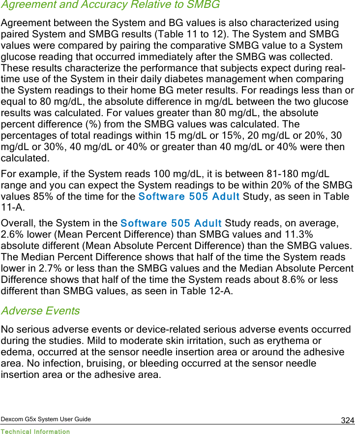 Dexcom G5x System User Guide Technical Information 324 Agreement and Accuracy Relative to SMBG Agreement between the System and BG values is also characterized using paired System and SMBG results (Table 11 to 12). The System and SMBG values were compared by pairing the comparative SMBG value to a System glucose reading that occurred immediately after the SMBG was collected. These results characterize the performance that subjects expect during real-time use of the System in their daily diabetes management when comparing the System readings to their home BG meter results. For readings less than or equal to 80 mg/dL, the absolute difference in mg/dL between the two glucose results was calculated. For values greater than 80 mg/dL, the absolute percent difference (%) from the SMBG values was calculated. The percentages of total readings within 15 mg/dL or 15%, 20 mg/dL or 20%, 30 mg/dL or 30%, 40 mg/dL or 40% or greater than 40 mg/dL or 40% were then calculated.  For example, if the System reads 100 mg/dL, it is between 81-180 mg/dL range and you can expect the System readings to be within 20% of the SMBG values 85% of the time for the Software 505 Adult Study, as seen in Table 11-A.  Overall, the System in the Software 505 Adult Study reads, on average, 2.6% lower (Mean Percent Difference) than SMBG values and 11.3% absolute different (Mean Absolute Percent Difference) than the SMBG values. The Median Percent Difference shows that half of the time the System reads lower in 2.7% or less than the SMBG values and the Median Absolute Percent Difference shows that half of the time the System reads about 8.6% or less different than SMBG values, as seen in Table 12-A. Adverse Events No serious adverse events or device-related serious adverse events occurred during the studies. Mild to moderate skin irritation, such as erythema or edema, occurred at the sensor needle insertion area or around the adhesive area. No infection, bruising, or bleeding occurred at the sensor needle insertion area or the adhesive area.    PDF compression, OCR, web optimization using a watermarked evaluation copy of CVISION PDFCompressor