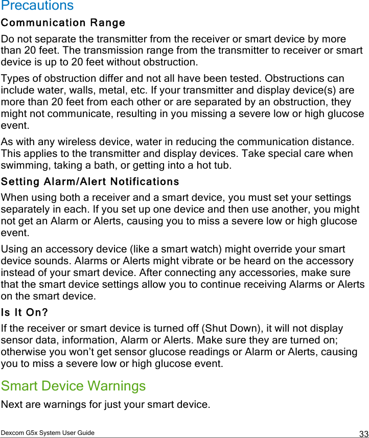  Dexcom G5x System User Guide  33 Precautions Communication Range Do not separate the transmitter from the receiver or smart device by more than 20 feet. The transmission range from the transmitter to receiver or smart device is up to 20 feet without obstruction. Types of obstruction differ and not all have been tested. Obstructions can include water, walls, metal, etc. If your transmitter and display device(s) are more than 20 feet from each other or are separated by an obstruction, they might not communicate, resulting in you missing a severe low or high glucose event. As with any wireless device, water in reducing the communication distance. This applies to the transmitter and display devices. Take special care when swimming, taking a bath, or getting into a hot tub.  Setting Alarm/Alert Notifications When using both a receiver and a smart device, you must set your settings separately in each. If you set up one device and then use another, you might not get an Alarm or Alerts, causing you to miss a severe low or high glucose event. Using an accessory device (like a smart watch) might override your smart device sounds. Alarms or Alerts might vibrate or be heard on the accessory instead of your smart device. After connecting any accessories, make sure that the smart device settings allow you to continue receiving Alarms or Alerts on the smart device. Is It On? If the receiver or smart device is turned off (Shut Down), it will not display sensor data, information, Alarm or Alerts. Make sure they are turned on; otherwise you won’t get sensor glucose readings or Alarm or Alerts, causing you to miss a severe low or high glucose event. Smart Device Warnings Next are warnings for just your smart device. PDF compression, OCR, web optimization using a watermarked evaluation copy of CVISION PDFCompressor