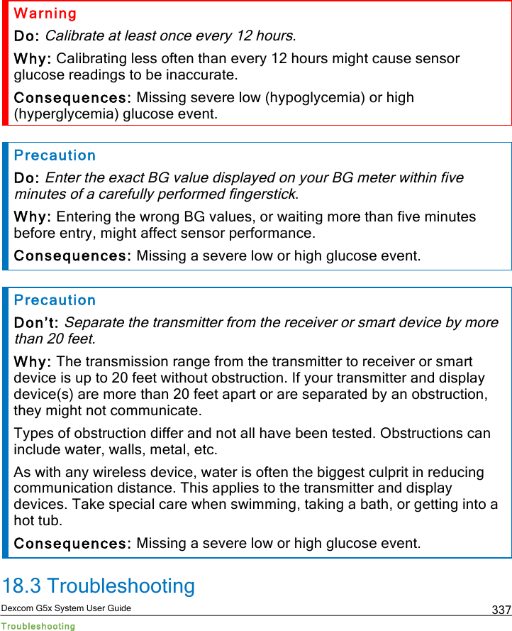  Dexcom G5x System User Guide Troubleshooting 337 Warning Do: Calibrate at least once every 12 hours. Why: Calibrating less often than every 12 hours might cause sensor glucose readings to be inaccurate. Consequences: Missing severe low (hypoglycemia) or high (hyperglycemia) glucose event.  Precaution Do: Enter the exact BG value displayed on your BG meter within five minutes of a carefully performed fingerstick. Why: Entering the wrong BG values, or waiting more than five minutes before entry, might affect sensor performance.  Consequences: Missing a severe low or high glucose event.  Precaution Don’t: Separate the transmitter from the receiver or smart device by more than 20 feet. Why: The transmission range from the transmitter to receiver or smart device is up to 20 feet without obstruction. If your transmitter and display device(s) are more than 20 feet apart or are separated by an obstruction, they might not communicate. Types of obstruction differ and not all have been tested. Obstructions can include water, walls, metal, etc. As with any wireless device, water is often the biggest culprit in reducing communication distance. This applies to the transmitter and display devices. Take special care when swimming, taking a bath, or getting into a hot tub. Consequences: Missing a severe low or high glucose event. 18.3 Troubleshooting PDF compression, OCR, web optimization using a watermarked evaluation copy of CVISION PDFCompressor