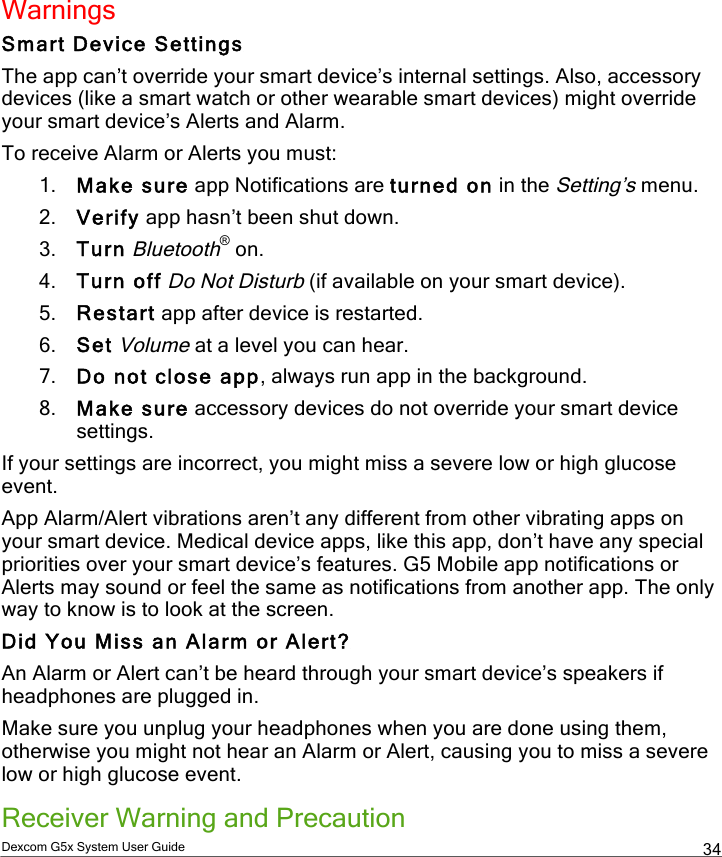 Dexcom G5x System User Guide  34 Warnings Smart Device Settings The app can’t override your smart device’s internal settings. Also, accessory devices (like a smart watch or other wearable smart devices) might override your smart device’s Alerts and Alarm. To receive Alarm or Alerts you must: 1. Make sure app Notifications are turned on in the Setting’s menu. 2. Verify app hasn’t been shut down. 3. Turn Bluetooth® on. 4. Turn off Do Not Disturb (if available on your smart device). 5. Restart app after device is restarted. 6. Set Volume at a level you can hear. 7. Do not close app, always run app in the background. 8. Make sure accessory devices do not override your smart device settings. If your settings are incorrect, you might miss a severe low or high glucose event. App Alarm/Alert vibrations aren’t any different from other vibrating apps on your smart device. Medical device apps, like this app, don’t have any special priorities over your smart device’s features. G5 Mobile app notifications or Alerts may sound or feel the same as notifications from another app. The only way to know is to look at the screen. Did You Miss an Alarm or Alert? An Alarm or Alert can’t be heard through your smart device’s speakers if headphones are plugged in.  Make sure you unplug your headphones when you are done using them, otherwise you might not hear an Alarm or Alert, causing you to miss a severe low or high glucose event. Receiver Warning and Precaution PDF compression, OCR, web optimization using a watermarked evaluation copy of CVISION PDFCompressor