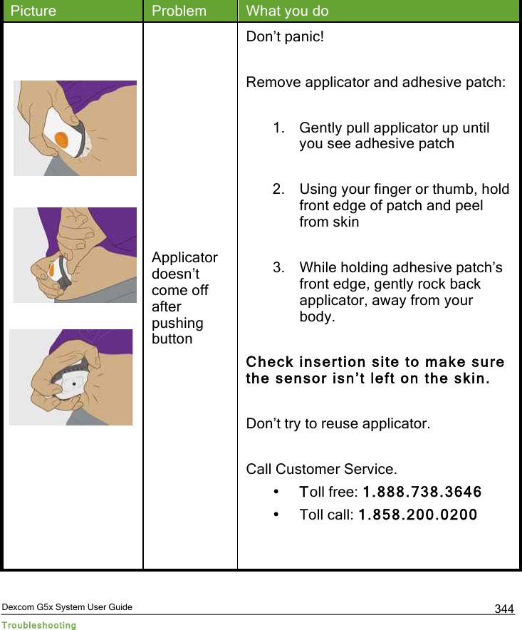  Dexcom G5x System User Guide Troubleshooting 344 Picture Problem What you do  Applicator doesn’t come off after pushing button Don’t panic!   Remove applicator and adhesive patch:  1. Gently pull applicator up until you see adhesive patch  2. Using your finger or thumb, hold front edge of patch and peel from skin  3. While holding adhesive patch’s front edge, gently rock back applicator, away from your body.  Check insertion site to make sure the sensor isn’t left on the skin.  Don’t try to reuse applicator.  Call Customer Service. • Toll free: 1.888.738.3646 • Toll call: 1.858.200.0200   PDF compression, OCR, web optimization using a watermarked evaluation copy of CVISION PDFCompressor