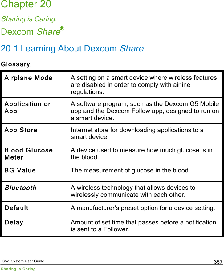   G5x  System User Guide Sharing is Caring 357 Chapter 20 Sharing is Caring: Dexcom Share® 20.1 Learning About Dexcom Share Glossary Airplane Mode A setting on a smart device where wireless features are disabled in order to comply with airline regulations. Application or App A software program, such as the Dexcom G5 Mobile app and the Dexcom Follow app, designed to run on a smart device. App Store Internet store for downloading applications to a smart device. Blood Glucose Meter A device used to measure how much glucose is in the blood. BG Value The measurement of glucose in the blood. Bluetooth A wireless technology that allows devices to wirelessly communicate with each other. Default A manufacturer’s preset option for a device setting. Delay Amount of set time that passes before a notification is sent to a Follower. PDF compression, OCR, web optimization using a watermarked evaluation copy of CVISION PDFCompressor