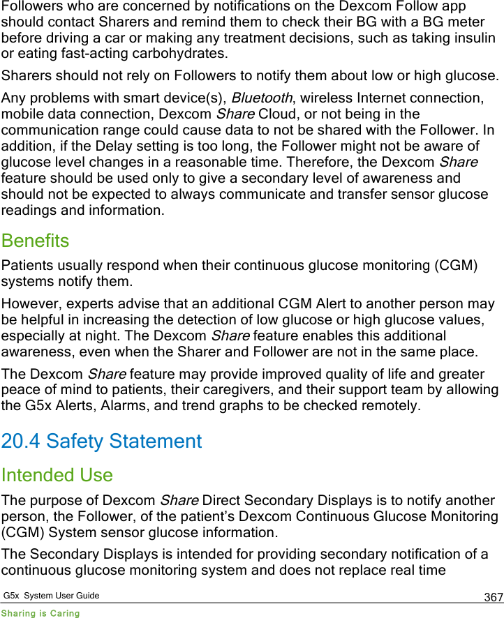   G5x  System User Guide Sharing is Caring 367 Followers who are concerned by notifications on the Dexcom Follow app should contact Sharers and remind them to check their BG with a BG meter before driving a car or making any treatment decisions, such as taking insulin or eating fast-acting carbohydrates. Sharers should not rely on Followers to notify them about low or high glucose.  Any problems with smart device(s), Bluetooth, wireless Internet connection, mobile data connection, Dexcom Share Cloud, or not being in the communication range could cause data to not be shared with the Follower. In addition, if the Delay setting is too long, the Follower might not be aware of glucose level changes in a reasonable time. Therefore, the Dexcom Share feature should be used only to give a secondary level of awareness and should not be expected to always communicate and transfer sensor glucose readings and information. Benefits Patients usually respond when their continuous glucose monitoring (CGM) systems notify them. However, experts advise that an additional CGM Alert to another person may be helpful in increasing the detection of low glucose or high glucose values, especially at night. The Dexcom Share feature enables this additional awareness, even when the Sharer and Follower are not in the same place.  The Dexcom Share feature may provide improved quality of life and greater peace of mind to patients, their caregivers, and their support team by allowing the G5x Alerts, Alarms, and trend graphs to be checked remotely. 20.4 Safety Statement Intended Use The purpose of Dexcom Share Direct Secondary Displays is to notify another person, the Follower, of the patient’s Dexcom Continuous Glucose Monitoring (CGM) System sensor glucose information. The Secondary Displays is intended for providing secondary notification of a continuous glucose monitoring system and does not replace real time PDF compression, OCR, web optimization using a watermarked evaluation copy of CVISION PDFCompressor
