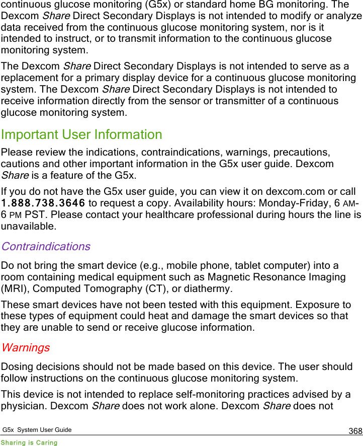   G5x  System User Guide Sharing is Caring 368 continuous glucose monitoring (G5x) or standard home BG monitoring. The Dexcom Share Direct Secondary Displays is not intended to modify or analyze data received from the continuous glucose monitoring system, nor is it intended to instruct, or to transmit information to the continuous glucose monitoring system. The Dexcom Share Direct Secondary Displays is not intended to serve as a replacement for a primary display device for a continuous glucose monitoring system. The Dexcom Share Direct Secondary Displays is not intended to receive information directly from the sensor or transmitter of a continuous glucose monitoring system. Important User Information Please review the indications, contraindications, warnings, precautions, cautions and other important information in the G5x user guide. Dexcom Share is a feature of the G5x.  If you do not have the G5x user guide, you can view it on dexcom.com or call 1.888.738.3646 to request a copy. Availability hours: Monday-Friday, 6 AM-6 PM PST. Please contact your healthcare professional during hours the line is unavailable. Contraindications Do not bring the smart device (e.g., mobile phone, tablet computer) into a room containing medical equipment such as Magnetic Resonance Imaging (MRI), Computed Tomography (CT), or diathermy. These smart devices have not been tested with this equipment. Exposure to these types of equipment could heat and damage the smart devices so that they are unable to send or receive glucose information. Warnings Dosing decisions should not be made based on this device. The user should follow instructions on the continuous glucose monitoring system.  This device is not intended to replace self-monitoring practices advised by a physician. Dexcom Share does not work alone. Dexcom Share does not PDF compression, OCR, web optimization using a watermarked evaluation copy of CVISION PDFCompressor