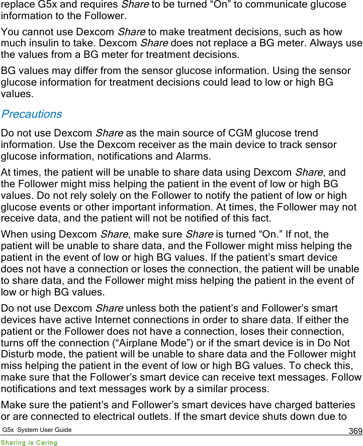   G5x  System User Guide Sharing is Caring 369 replace G5x and requires Share to be turned “On” to communicate glucose information to the Follower. You cannot use Dexcom Share to make treatment decisions, such as how much insulin to take. Dexcom Share does not replace a BG meter. Always use the values from a BG meter for treatment decisions. BG values may differ from the sensor glucose information. Using the sensor glucose information for treatment decisions could lead to low or high BG values. Precautions Do not use Dexcom Share as the main source of CGM glucose trend information. Use the Dexcom receiver as the main device to track sensor glucose information, notifications and Alarms. At times, the patient will be unable to share data using Dexcom Share, and the Follower might miss helping the patient in the event of low or high BG values. Do not rely solely on the Follower to notify the patient of low or high glucose events or other important information. At times, the Follower may not receive data, and the patient will not be notified of this fact.  When using Dexcom Share, make sure Share is turned “On.” If not, the patient will be unable to share data, and the Follower might miss helping the patient in the event of low or high BG values. If the patient’s smart device does not have a connection or loses the connection, the patient will be unable to share data, and the Follower might miss helping the patient in the event of low or high BG values.  Do not use Dexcom Share unless both the patient’s and Follower’s smart devices have active Internet connections in order to share data. If either the patient or the Follower does not have a connection, loses their connection, turns off the connection (“Airplane Mode”) or if the smart device is in Do Not Disturb mode, the patient will be unable to share data and the Follower might miss helping the patient in the event of low or high BG values. To check this, make sure that the Follower’s smart device can receive text messages. Follow notifications and text messages work by a similar process.  Make sure the patient’s and Follower’s smart devices have charged batteries or are connected to electrical outlets. If the smart device shuts down due to PDF compression, OCR, web optimization using a watermarked evaluation copy of CVISION PDFCompressor