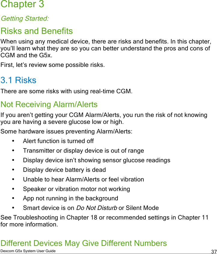  Dexcom G5x System User Guide  37 Chapter 3 Getting Started: Risks and Benefits When using any medical device, there are risks and benefits. In this chapter, you’ll learn what they are so you can better understand the pros and cons of CGM and the G5x. First, let’s review some possible risks. 3.1 Risks There are some risks with using real-time CGM. Not Receiving Alarm/Alerts If you aren’t getting your CGM Alarm/Alerts, you run the risk of not knowing you are having a severe glucose low or high.  Some hardware issues preventing Alarm/Alerts: • Alert function is turned off • Transmitter or display device is out of range • Display device isn’t showing sensor glucose readings • Display device battery is dead • Unable to hear Alarm/Alerts or feel vibration • Speaker or vibration motor not working • App not running in the background • Smart device is on Do Not Disturb or Silent Mode See Troubleshooting in Chapter 18 or recommended settings in Chapter 11 for more information.   Different Devices May Give Different Numbers PDF compression, OCR, web optimization using a watermarked evaluation copy of CVISION PDFCompressor