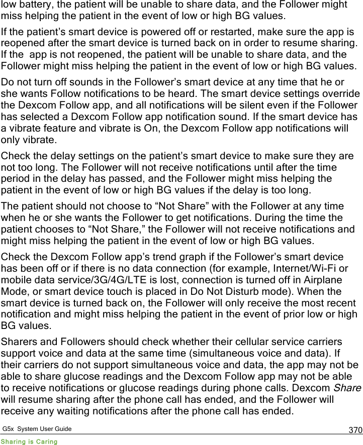  G5x  System User Guide Sharing is Caring 370 low battery, the patient will be unable to share data, and the Follower might miss helping the patient in the event of low or high BG values.  If the patient’s smart device is powered off or restarted, make sure the app is reopened after the smart device is turned back on in order to resume sharing. If the  app is not reopened, the patient will be unable to share data, and the Follower might miss helping the patient in the event of low or high BG values.  Do not turn off sounds in the Follower’s smart device at any time that he or she wants Follow notifications to be heard. The smart device settings override the Dexcom Follow app, and all notifications will be silent even if the Follower has selected a Dexcom Follow app notification sound. If the smart device has a vibrate feature and vibrate is On, the Dexcom Follow app notifications will only vibrate.  Check the delay settings on the patient’s smart device to make sure they are not too long. The Follower will not receive notifications until after the time period in the delay has passed, and the Follower might miss helping the patient in the event of low or high BG values if the delay is too long.  The patient should not choose to “Not Share” with the Follower at any time when he or she wants the Follower to get notifications. During the time the patient chooses to “Not Share,” the Follower will not receive notifications and might miss helping the patient in the event of low or high BG values. Check the Dexcom Follow app’s trend graph if the Follower’s smart device has been off or if there is no data connection (for example, Internet/Wi-Fi or mobile data service/3G/4G/LTE is lost, connection is turned off in Airplane Mode, or smart device touch is placed in Do Not Disturb mode). When the smart device is turned back on, the Follower will only receive the most recent notification and might miss helping the patient in the event of prior low or high BG values.  Sharers and Followers should check whether their cellular service carriers support voice and data at the same time (simultaneous voice and data). If their carriers do not support simultaneous voice and data, the app may not be able to share glucose readings and the Dexcom Follow app may not be able to receive notifications or glucose readings during phone calls. Dexcom Share will resume sharing after the phone call has ended, and the Follower will receive any waiting notifications after the phone call has ended. PDF compression, OCR, web optimization using a watermarked evaluation copy of CVISION PDFCompressor