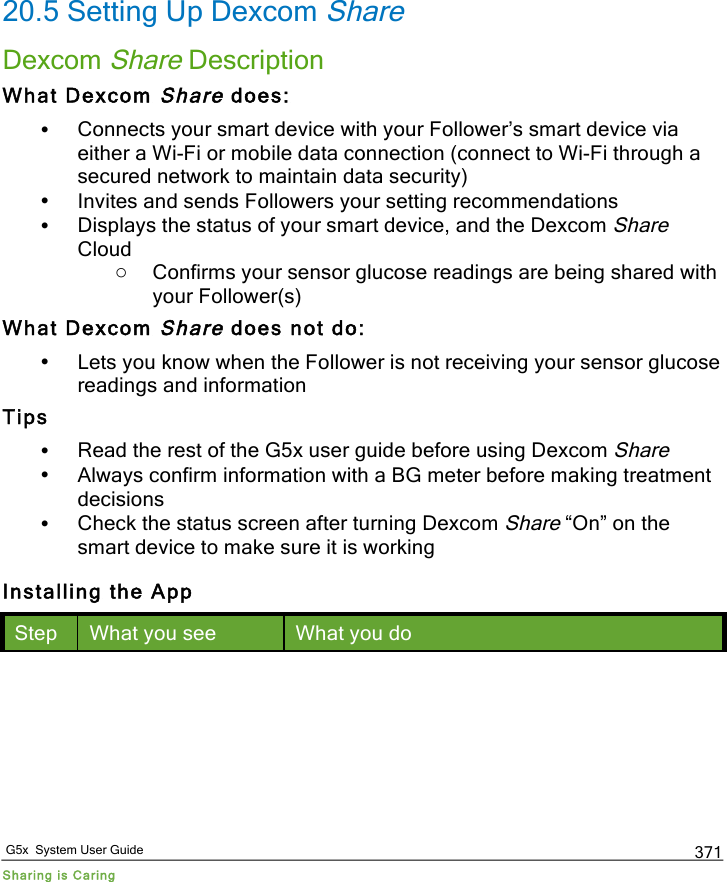   G5x  System User Guide Sharing is Caring 371 20.5 Setting Up Dexcom Share Dexcom Share Description What Dexcom Share does: • Connects your smart device with your Follower’s smart device via either a Wi-Fi or mobile data connection (connect to Wi-Fi through a secured network to maintain data security) • Invites and sends Followers your setting recommendations • Displays the status of your smart device, and the Dexcom Share Cloud o Confirms your sensor glucose readings are being shared with your Follower(s) What Dexcom Share does not do: • Lets you know when the Follower is not receiving your sensor glucose readings and information Tips • Read the rest of the G5x user guide before using Dexcom Share • Always confirm information with a BG meter before making treatment decisions • Check the status screen after turning Dexcom Share “On” on the smart device to make sure it is working Installing the App Step What you see What you do PDF compression, OCR, web optimization using a watermarked evaluation copy of CVISION PDFCompressor