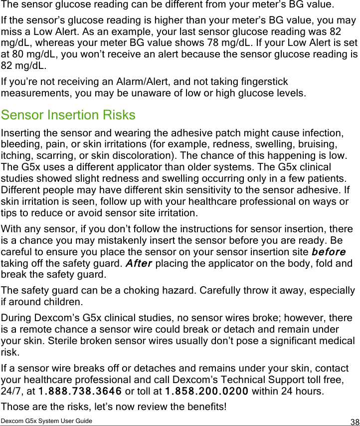  Dexcom G5x System User Guide  38 The sensor glucose reading can be different from your meter’s BG value.  If the sensor’s glucose reading is higher than your meter’s BG value, you may miss a Low Alert. As an example, your last sensor glucose reading was 82 mg/dL, whereas your meter BG value shows 78 mg/dL. If your Low Alert is set at 80 mg/dL, you won’t receive an alert because the sensor glucose reading is 82 mg/dL. If you’re not receiving an Alarm/Alert, and not taking fingerstick measurements, you may be unaware of low or high glucose levels.  Sensor Insertion Risks Inserting the sensor and wearing the adhesive patch might cause infection, bleeding, pain, or skin irritations (for example, redness, swelling, bruising, itching, scarring, or skin discoloration). The chance of this happening is low. The G5x uses a different applicator than older systems. The G5x clinical studies showed slight redness and swelling occurring only in a few patients. Different people may have different skin sensitivity to the sensor adhesive. If skin irritation is seen, follow up with your healthcare professional on ways or tips to reduce or avoid sensor site irritation. With any sensor, if you don’t follow the instructions for sensor insertion, there is a chance you may mistakenly insert the sensor before you are ready. Be careful to ensure you place the sensor on your sensor insertion site before taking off the safety guard. After placing the applicator on the body, fold and break the safety guard. The safety guard can be a choking hazard. Carefully throw it away, especially if around children. During Dexcom’s G5x clinical studies, no sensor wires broke; however, there is a remote chance a sensor wire could break or detach and remain under your skin. Sterile broken sensor wires usually don’t pose a significant medical risk.  If a sensor wire breaks off or detaches and remains under your skin, contact your healthcare professional and call Dexcom’s Technical Support toll free, 24/7, at 1.888.738.3646 or toll at 1.858.200.0200 within 24 hours.  Those are the risks, let’s now review the benefits! PDF compression, OCR, web optimization using a watermarked evaluation copy of CVISION PDFCompressor