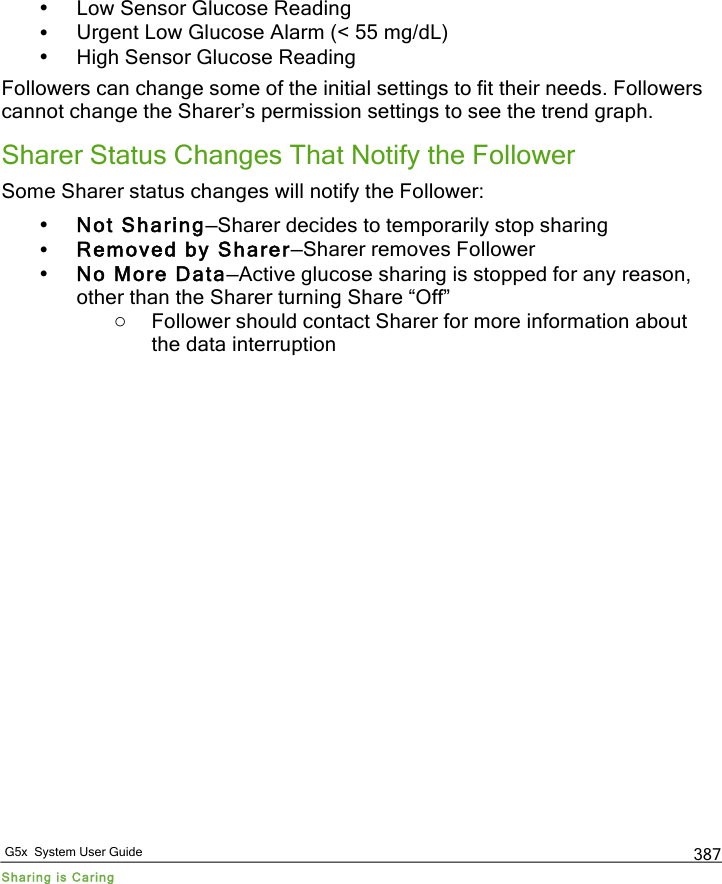   G5x  System User Guide Sharing is Caring 387 • Low Sensor Glucose Reading • Urgent Low Glucose Alarm (&lt; 55 mg/dL) • High Sensor Glucose Reading Followers can change some of the initial settings to fit their needs. Followers cannot change the Sharer’s permission settings to see the trend graph. Sharer Status Changes That Notify the Follower Some Sharer status changes will notify the Follower: • Not Sharing—Sharer decides to temporarily stop sharing • Removed by Sharer—Sharer removes Follower • No More Data—Active glucose sharing is stopped for any reason, other than the Sharer turning Share “Off”  o Follower should contact Sharer for more information about the data interruption   PDF compression, OCR, web optimization using a watermarked evaluation copy of CVISION PDFCompressor