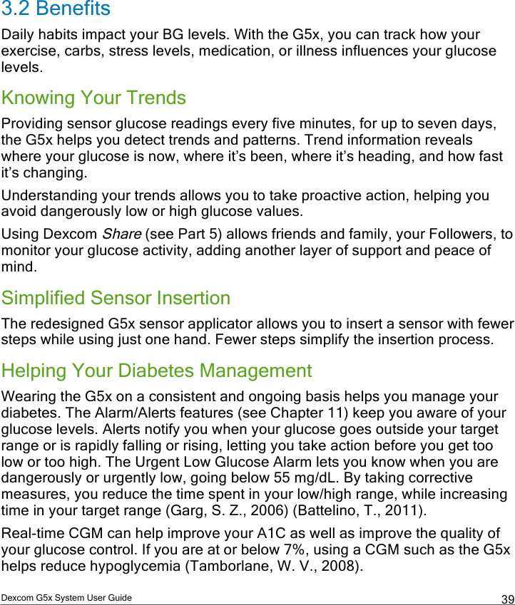  Dexcom G5x System User Guide  39 3.2 Benefits Daily habits impact your BG levels. With the G5x, you can track how your exercise, carbs, stress levels, medication, or illness influences your glucose levels.  Knowing Your Trends Providing sensor glucose readings every five minutes, for up to seven days, the G5x helps you detect trends and patterns. Trend information reveals where your glucose is now, where it’s been, where it’s heading, and how fast it’s changing.  Understanding your trends allows you to take proactive action, helping you avoid dangerously low or high glucose values. Using Dexcom Share (see Part 5) allows friends and family, your Followers, to monitor your glucose activity, adding another layer of support and peace of mind. Simplified Sensor Insertion The redesigned G5x sensor applicator allows you to insert a sensor with fewer steps while using just one hand. Fewer steps simplify the insertion process.  Helping Your Diabetes Management Wearing the G5x on a consistent and ongoing basis helps you manage your diabetes. The Alarm/Alerts features (see Chapter 11) keep you aware of your glucose levels. Alerts notify you when your glucose goes outside your target range or is rapidly falling or rising, letting you take action before you get too low or too high. The Urgent Low Glucose Alarm lets you know when you are dangerously or urgently low, going below 55 mg/dL. By taking corrective measures, you reduce the time spent in your low/high range, while increasing time in your target range (Garg, S. Z., 2006) (Battelino, T., 2011).  Real-time CGM can help improve your A1C as well as improve the quality of your glucose control. If you are at or below 7%, using a CGM such as the G5x helps reduce hypoglycemia (Tamborlane, W. V., 2008). PDF compression, OCR, web optimization using a watermarked evaluation copy of CVISION PDFCompressor