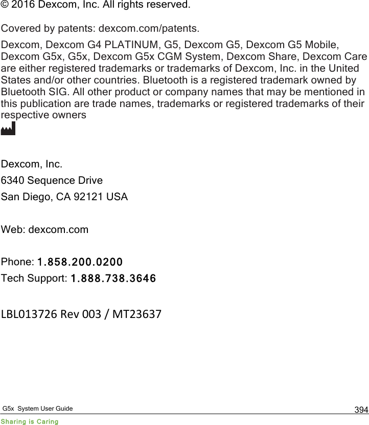   G5x  System User Guide Sharing is Caring 394  © 2016 Dexcom, Inc. All rights reserved.  Covered by patents: dexcom.com/patents. Dexcom, Dexcom G4 PLATINUM, G5, Dexcom G5, Dexcom G5 Mobile, Dexcom G5x, G5x, Dexcom G5x CGM System, Dexcom Share, Dexcom Care are either registered trademarks or trademarks of Dexcom, Inc. in the United States and/or other countries. Bluetooth is a registered trademark owned by Bluetooth SIG. All other product or company names that may be mentioned in this publication are trade names, trademarks or registered trademarks of their respective owners   Dexcom, Inc. 6340 Sequence Drive San Diego, CA 92121 USA  Web: dexcom.com  Phone: 1.858.200.0200 Tech Support: 1.888.738.3646  LBL013726&quot;Rev&quot;003&quot;/&quot;MT23637 PDF compression, OCR, web optimization using a watermarked evaluation copy of CVISION PDFCompressor
