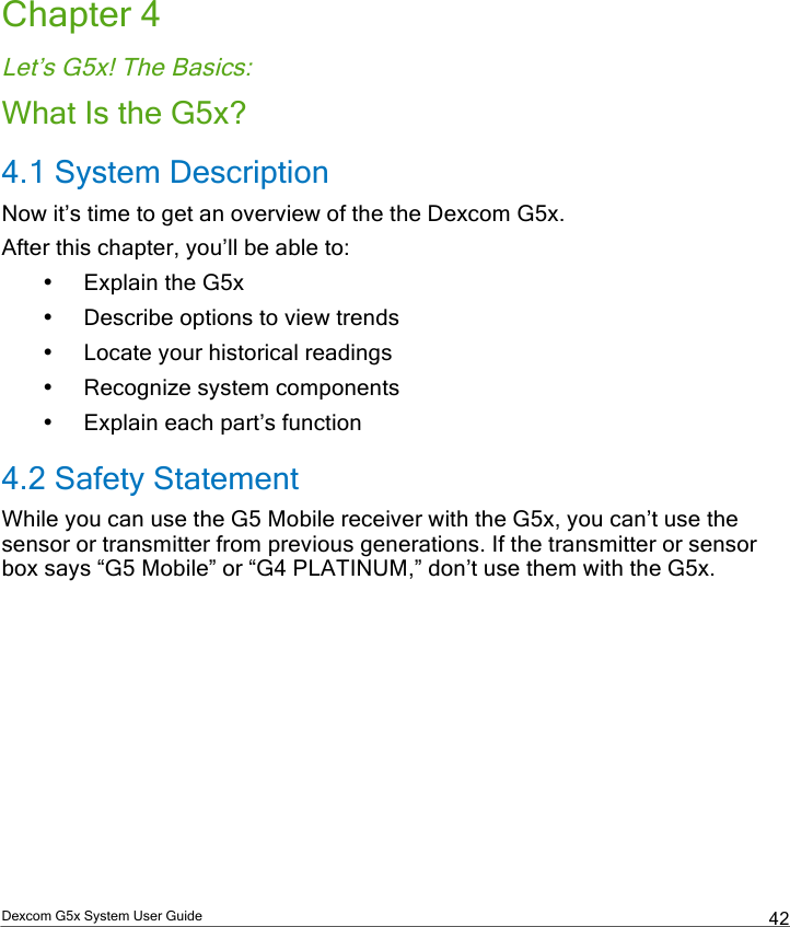  Dexcom G5x System User Guide  42 Chapter 4 Let’s G5x! The Basics: What Is the G5x? 4.1 System Description Now it’s time to get an overview of the the Dexcom G5x.  After this chapter, you’ll be able to: • Explain the G5x  • Describe options to view trends • Locate your historical readings • Recognize system components • Explain each part’s function 4.2 Safety Statement While you can use the G5 Mobile receiver with the G5x, you can’t use the sensor or transmitter from previous generations. If the transmitter or sensor box says “G5 Mobile” or “G4 PLATINUM,” don’t use them with the G5x.    PDF compression, OCR, web optimization using a watermarked evaluation copy of CVISION PDFCompressor
