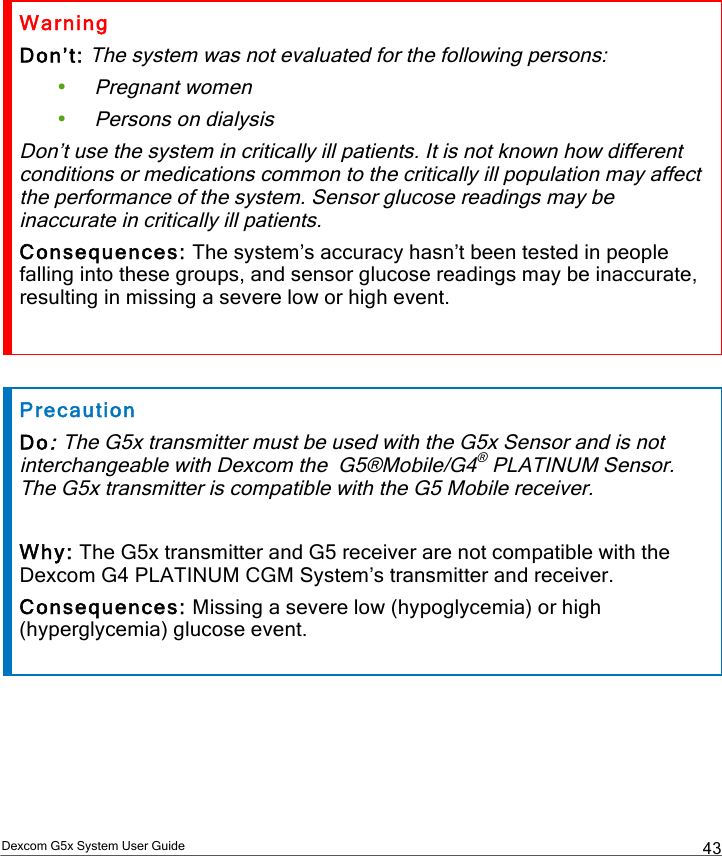  Dexcom G5x System User Guide  43 Warning Don’t: The system was not evaluated for the following persons: • Pregnant women • Persons on dialysis Don’t use the system in critically ill patients. It is not known how different conditions or medications common to the critically ill population may affect the performance of the system. Sensor glucose readings may be inaccurate in critically ill patients. Consequences: The system’s accuracy hasn’t been tested in people falling into these groups, and sensor glucose readings may be inaccurate, resulting in missing a severe low or high event.  Precaution Do: The G5x transmitter must be used with the G5x Sensor and is not interchangeable with Dexcom the  G5®Mobile/G4® PLATINUM Sensor.  The G5x transmitter is compatible with the G5 Mobile receiver.  Why: The G5x transmitter and G5 receiver are not compatible with the Dexcom G4 PLATINUM CGM System’s transmitter and receiver.  Consequences: Missing a severe low (hypoglycemia) or high (hyperglycemia) glucose event.    PDF compression, OCR, web optimization using a watermarked evaluation copy of CVISION PDFCompressor