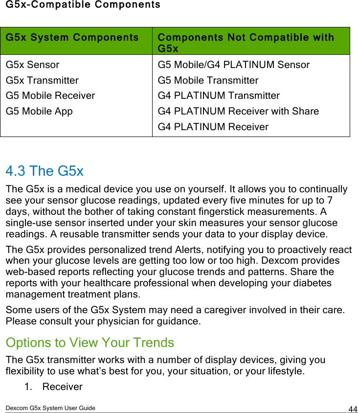  Dexcom G5x System User Guide  44 G5x-Compatible Components  G5x System Components Components Not Compatible with G5x G5x Sensor G5x Transmitter G5 Mobile Receiver G5 Mobile App G5 Mobile/G4 PLATINUM Sensor G5 Mobile Transmitter G4 PLATINUM Transmitter G4 PLATINUM Receiver with Share G4 PLATINUM Receiver  4.3 The G5x The G5x is a medical device you use on yourself. It allows you to continually see your sensor glucose readings, updated every five minutes for up to 7 days, without the bother of taking constant fingerstick measurements. A single-use sensor inserted under your skin measures your sensor glucose readings. A reusable transmitter sends your data to your display device.  The G5x provides personalized trend Alerts, notifying you to proactively react when your glucose levels are getting too low or too high. Dexcom provides web-based reports reflecting your glucose trends and patterns. Share the reports with your healthcare professional when developing your diabetes management treatment plans. Some users of the G5x System may need a caregiver involved in their care. Please consult your physician for guidance.  Options to View Your Trends The G5x transmitter works with a number of display devices, giving you flexibility to use what’s best for you, your situation, or your lifestyle. 1. Receiver PDF compression, OCR, web optimization using a watermarked evaluation copy of CVISION PDFCompressor