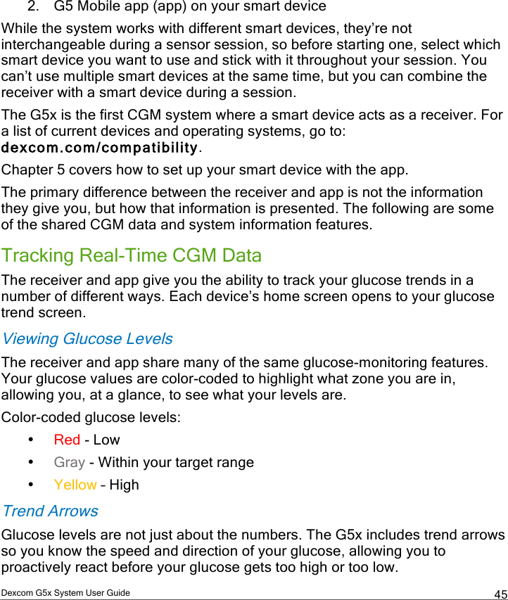  Dexcom G5x System User Guide  45 2. G5 Mobile app (app) on your smart device While the system works with different smart devices, they’re not interchangeable during a sensor session, so before starting one, select which smart device you want to use and stick with it throughout your session. You can’t use multiple smart devices at the same time, but you can combine the receiver with a smart device during a session.  The G5x is the first CGM system where a smart device acts as a receiver. For a list of current devices and operating systems, go to: dexcom.com/compatibility. Chapter 5 covers how to set up your smart device with the app. The primary difference between the receiver and app is not the information they give you, but how that information is presented. The following are some of the shared CGM data and system information features. Tracking Real-Time CGM Data The receiver and app give you the ability to track your glucose trends in a number of different ways. Each device’s home screen opens to your glucose trend screen. Viewing Glucose Levels The receiver and app share many of the same glucose-monitoring features. Your glucose values are color-coded to highlight what zone you are in, allowing you, at a glance, to see what your levels are. Color-coded glucose levels:  • Red - Low • Gray - Within your target range • Yellow – High Trend Arrows Glucose levels are not just about the numbers. The G5x includes trend arrows so you know the speed and direction of your glucose, allowing you to proactively react before your glucose gets too high or too low. PDF compression, OCR, web optimization using a watermarked evaluation copy of CVISION PDFCompressor