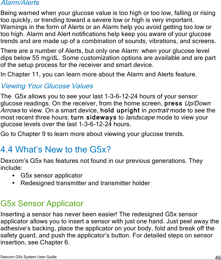  Dexcom G5x System User Guide  46 Alarm/Alerts Being warned when your glucose value is too high or too low, falling or rising too quickly, or trending toward a severe low or high is very important. Warnings in the form of Alerts or an Alarm help you avoid getting too low or too high. Alarm and Alert notifications help keep you aware of your glucose trends and are made up of a combination of sounds, vibrations, and screens. There are a number of Alerts, but only one Alarm: when your glucose level dips below 55 mg/dL. Some customization options are available and are part of the setup process for the receiver and smart device. In Chapter 11, you can learn more about the Alarm and Alerts feature. Viewing Your Glucose Values The  G5x allows you to see your last 1-3-6-12-24 hours of your sensor glucose readings. On the receiver, from the home screen, press Up/Down Arrows to view. On a smart device, hold upright in portrait mode to see the most recent three hours; turn sideways to landscape mode to view your glucose levels over the last 1-3-6-12-24 hours.  Go to Chapter 9 to learn more about viewing your glucose trends. 4.4 What’s New to the G5x? Dexcom’s G5x has features not found in our previous generations. They include: • G5x sensor applicator • Redesigned transmitter and transmitter holder   G5x Sensor Applicator Inserting a sensor has never been easier! The redesigned G5x sensor applicator allows you to insert a sensor with just one hand. Just peel away the adhesive’s backing, place the applicator on your body, fold and break off the safety guard, and push the applicator’s button. For detailed steps on sensor insertion, see Chapter 6. PDF compression, OCR, web optimization using a watermarked evaluation copy of CVISION PDFCompressor