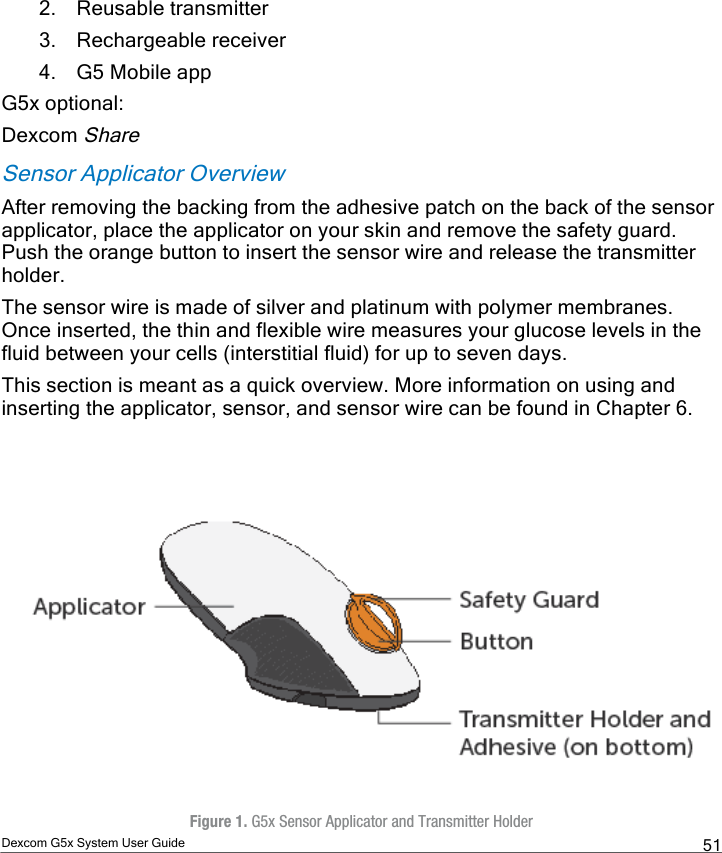  Dexcom G5x System User Guide  51 2. Reusable transmitter 3. Rechargeable receiver 4. G5 Mobile app G5x optional: Dexcom Share Sensor Applicator Overview After removing the backing from the adhesive patch on the back of the sensor applicator, place the applicator on your skin and remove the safety guard. Push the orange button to insert the sensor wire and release the transmitter holder.  The sensor wire is made of silver and platinum with polymer membranes. Once inserted, the thin and flexible wire measures your glucose levels in the fluid between your cells (interstitial fluid) for up to seven days. This section is meant as a quick overview. More information on using and inserting the applicator, sensor, and sensor wire can be found in Chapter 6.     Figure 1. G5x Sensor Applicator and Transmitter Holder PDF compression, OCR, web optimization using a watermarked evaluation copy of CVISION PDFCompressor