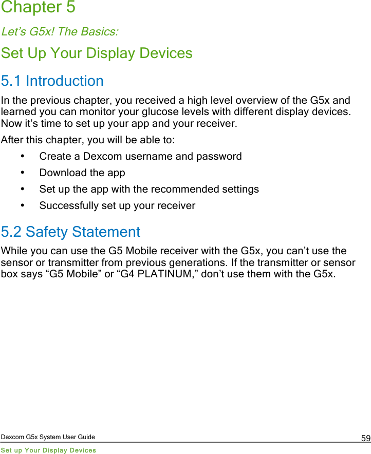  Dexcom G5x System User Guide Set up Your Display Devices 59 Chapter 5 Let’s G5x! The Basics: Set Up Your Display Devices 5.1 Introduction In the previous chapter, you received a high level overview of the G5x and learned you can monitor your glucose levels with different display devices. Now it’s time to set up your app and your receiver.  After this chapter, you will be able to: • Create a Dexcom username and password • Download the app • Set up the app with the recommended settings • Successfully set up your receiver 5.2 Safety Statement While you can use the G5 Mobile receiver with the G5x, you can’t use the sensor or transmitter from previous generations. If the transmitter or sensor box says “G5 Mobile” or “G4 PLATINUM,” don’t use them with the G5x.    PDF compression, OCR, web optimization using a watermarked evaluation copy of CVISION PDFCompressor