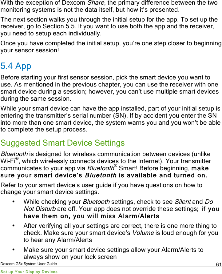  Dexcom G5x System User Guide Set up Your Display Devices 61 With the exception of Dexcom Share, the primary difference between the two monitoring systems is not the data itself, but how it’s presented. The next section walks you through the initial setup for the app. To set up the receiver, go to Section 5.5. If you want to use both the app and the receiver, you need to setup each individually. Once you have completed the initial setup, you’re one step closer to beginning your sensor session! 5.4 App Before starting your first sensor session, pick the smart device you want to use. As mentioned in the previous chapter, you can use the receiver with one smart device during a session; however, you can’t use multiple smart devices during the same session.  While your smart device can have the app installed, part of your initial setup is entering the transmitter’s serial number (SN). If by accident you enter the SN into more than one smart device, the system warns you and you won’t be able to complete the setup process. Suggested Smart Device Settings Bluetooth is designed for wireless communication between devices (unlike Wi-Fi®, which wirelessly connects devices to the Internet). Your transmitter communicates to your app via Bluetooth® Smart! Before beginning, make sure your smart device’s Bluetooth is available and turned on. Refer to your smart device’s user guide if you have questions on how to change your smart device settings. • While checking your Bluetooth settings, check to see Silent and Do Not Disturb are off. Your app does not override these settings; if you have them on, you will miss Alarm/Alerts • After verifying all your settings are correct, there is one more thing to check. Make sure your smart device’s Volume is loud enough for you to hear any Alarm/Alerts • Make sure your smart device settings allow your Alarm/Alerts to always show on your lock screen PDF compression, OCR, web optimization using a watermarked evaluation copy of CVISION PDFCompressor