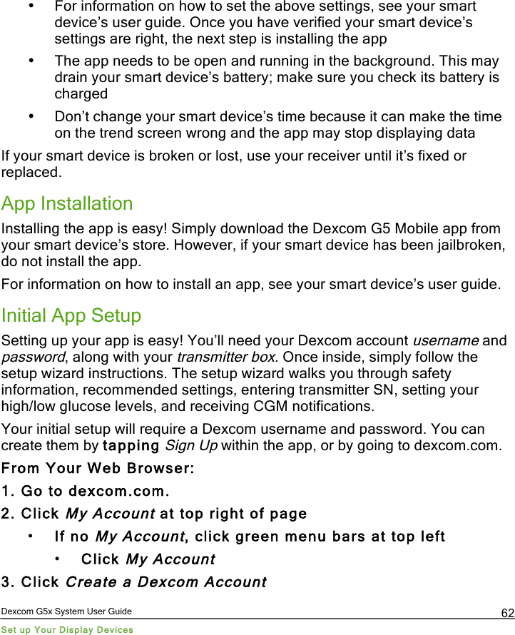  Dexcom G5x System User Guide Set up Your Display Devices 62 • For information on how to set the above settings, see your smart device’s user guide. Once you have verified your smart device’s settings are right, the next step is installing the app • The app needs to be open and running in the background. This may drain your smart device’s battery; make sure you check its battery is charged • Don’t change your smart device’s time because it can make the time on the trend screen wrong and the app may stop displaying data If your smart device is broken or lost, use your receiver until it’s fixed or replaced. App Installation Installing the app is easy! Simply download the Dexcom G5 Mobile app from your smart device’s store. However, if your smart device has been jailbroken, do not install the app. For information on how to install an app, see your smart device’s user guide.  Initial App Setup Setting up your app is easy! You’ll need your Dexcom account username and password, along with your transmitter box. Once inside, simply follow the setup wizard instructions. The setup wizard walks you through safety information, recommended settings, entering transmitter SN, setting your high/low glucose levels, and receiving CGM notifications. Your initial setup will require a Dexcom username and password. You can create them by tapping Sign Up within the app, or by going to dexcom.com. From Your Web Browser: 1. Go to dexcom.com. 2. Click My Account at top right of page  • If no My Account, click green menu bars at top left • Click My Account 3. Click Create a Dexcom Account  PDF compression, OCR, web optimization using a watermarked evaluation copy of CVISION PDFCompressor