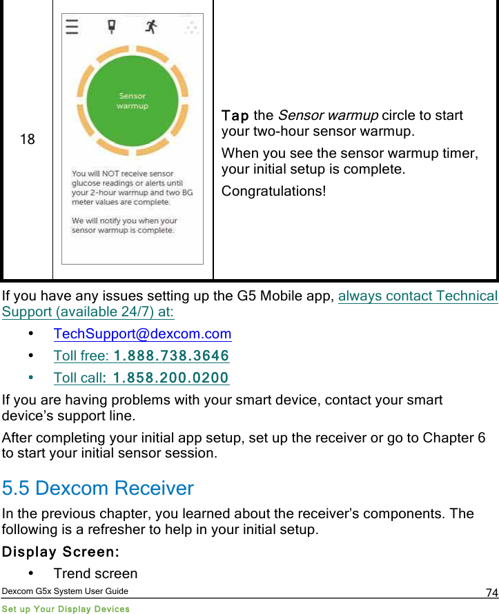  Dexcom G5x System User Guide Set up Your Display Devices 74 18   Tap the Sensor warmup circle to start your two-hour sensor warmup.  When you see the sensor warmup timer, your initial setup is complete. Congratulations! If you have any issues setting up the G5 Mobile app, always contact Technical Support (available 24/7) at: • TechSupport@dexcom.com • Toll free: 1.888.738.3646 • Toll call: 1.858.200.0200 If you are having problems with your smart device, contact your smart device’s support line.  After completing your initial app setup, set up the receiver or go to Chapter 6 to start your initial sensor session. 5.5 Dexcom Receiver In the previous chapter, you learned about the receiver’s components. The following is a refresher to help in your initial setup.  Display Screen: • Trend screen PDF compression, OCR, web optimization using a watermarked evaluation copy of CVISION PDFCompressor