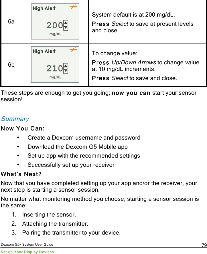  Dexcom G5x System User Guide Set up Your Display Devices 79 6a  System default is at 200 mg/dL. Press Select to save at present levels and close. 6b  To change value: Press Up/Down Arrows to change value at 10 mg/dL increments. Press Select to save and close. These steps are enough to get you going; now you can start your sensor session!   Summary Now You Can: • Create a Dexcom username and password • Download the Dexcom G5 Mobile app • Set up app with the recommended settings • Successfully set up your receiver What’s Next? Now that you have completed setting up your app and/or the receiver, your next step is starting a sensor session.  No matter what monitoring method you choose, starting a sensor session is the same: 1. Inserting the sensor. 2. Attaching the transmitter. 3. Pairing the transmitter to your device. PDF compression, OCR, web optimization using a watermarked evaluation copy of CVISION PDFCompressor